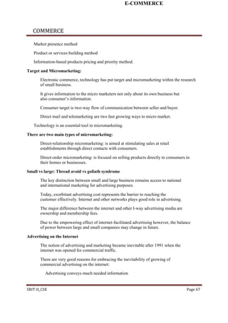 E-COMMERCE
COMMERCE
Market presence method
Product or services building method
Information-based products pricing and priority method.
Target and Micromarketing:
Electronic commerce, technology has put target and micromarketing within the research
of small business.
It gives information to the micro marketers not only about its own business but
also consumer’s information.
Consumer target is two-way flow of communication between seller and buyer.
Direct mail and telemarketing are two fast growing ways to micro market.
Technology is an essential tool in micromarketing.
There are two main types of micromarketing:
Direct-relationship micromarketing: is aimed at stimulating sales at retail
establishments through direct contacts with consumers.
Direct-order micromarketing: is focused on selling products directly to consumers in
their homes or businesses.
Small vs large: Thread avoid vs goliath syndrome
The key distinction between small and large business remains access to national
and international marketing for advertising purposes.
Today, exorbitant advertising cost represents the barrier to reaching the
customer effectively. Internet and other networks plays good role in advertising.
The major difference between the internet and other I-way advertising media are
ownership and membership fees.
Due to the empowering effect of internet-facilitated advertising however, the balance
of power between large and small companies may change in future.
Advertising on the Internet
The notion of advertising and marketing became inevitable after 1991 when the
internet was opened for commercial traffic.
There are very good reasons for embracing the inevitability of growing of
commercial advertising on the internet:
Advertising conveys much needed information
SRIT-II_CSE Page 67
 