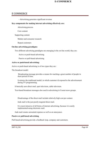 E-COMMERCE
E COMMERCE
- Advertising generates significant revenue
Key components for making internet advertising effectively are:
Advertising process
Core content
Supporting content
Market and consumer research
Repeat customers
On-line advertising paradigms:
Two different advertising paradigms are emerging in the on-line world, they are:
Active or push-based advertising
Passive or pull-based advertising
Active or push-based advertising:
Active or push-based advertising is of two types they are :
The broadcast model:
Broadcasting message provides a means for reaching a great number of people in
short period of time.
It mimics the traditional model, in which customer id exposed to the advertisement
during TV programming.
It basically uses direct mail, spot television, cable television.
Text-based broadcast messages also used in advertising in Usenet news groups.
Disadvantage of the direct mail include relatively high cost per contact.
Junk mail is the just poorly targeted direct mail.
It is most intrusive of all forms of internet advertising, because it is easily
implemented using electronic mail.
Junk mail creates unwanted expense as well as an annoyance.
Passive or pull-based advertising
Pull-based advertising provide a feedback loop, company and customers.
SRIT-II_CSE Page 68
 
