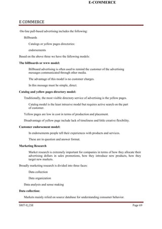 E-COMMERCE
E COMMERCE
On-line pull-based advertising includes the following:
Billboards
Catalogs or yellow pages directories:
endorsements
Based on the above three we have the fallowing models:
The billboards or www model:
Billboard advertising is often used to remind the customer of the advertising
messages communicated through other media.
The advantage of this model is no customer charges.
In this message must be simple, direct.
Catalog and yellow pages directory model:
Traditionally, the most visible directory service of advertising is the yellow pages.
Catalog model is the least intrusive model but requires active search on the part
of customer.
Yellow pages are low in cost in terms of production and placement.
Disadvantage of yellow page include lack of timeliness and little creative flexibility.
Customer endorsement model:
In endorsements people tell their experiences with products and services.
These are in question and answer format.
Marketing Research
Market research is extremely important for companies in terms of how they allocate their
advertising dollars in sales promotions, how they introduce new products, how they
target new markets.
Broadly marketing research is divided into three faces:
Data collection
Data organization
Data analysis and sense making
Data collection:
Markets mainly relied on source database for understanding consumer behavior.
SRIT-II_CSE Page 69
 