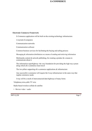 E-COMMERCE
Electronic Commerce Framework
E-Commerce application will be built on the existing technology infrastructure
A myriad of computers
Communication networks
Communication software
Common business services for facilitating the buying and selling process
Messaging & information distribution as a means of sending and retrieving information
Multimedia content & network publishing, for creating a product & a means to
communicate about it
The information superhighway- the very foundation-for providing the high way system
along which all e-commerce must travel
The two pillars supporting all e-commerce applications & infrastructure
Any successful e-commerce will require the I-way infrastructure in the same way that
regular commerce needs
I-way will be a mesh of interconnected data highways of many forms
Telephone,wires,cable TV wire
Radio-based wireless-cellular & satellite
• Movies=video + audio
SRIT-II_CSE Page 7
 