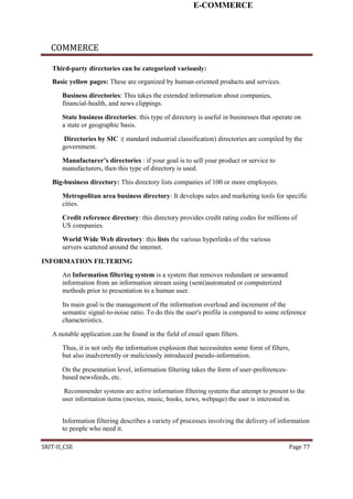 E-COMMERCE
COMMERCE
Third-party directories can be categorized variously:
Basic yellow pages: These are organized by human-oriented products and services.
Business directories: This takes the extended information about companies,
financial-health, and news clippings.
State business directories: this type of directory is useful in businesses that operate on
a state or geographic basis.
Directories by SIC :( standard industrial classification) directories are compiled by the
government.
Manufacturer’s directories : if your goal is to sell your product or service to
manufacturers, then this type of directory is used.
Big-business directory: This directory lists companies of 100 or more employees.
Metropolitan area business directory: It develops sales and marketing tools for specific
cities.
Credit reference directory: this directory provides credit rating codes for millions of
US companies.
World Wide Web directory: this lists the various hyperlinks of the various
servers scattered around the internet.
INFORMATION FILTERING
An Information filtering system is a system that removes redundant or unwanted
information from an information stream using (semi)automated or computerized
methods prior to presentation to a human user.
Its main goal is the management of the information overload and increment of the
semantic signal-to-noise ratio. To do this the user's profile is compared to some reference
characteristics.
A notable application can be found in the field of email spam filters.
Thus, it is not only the information explosion that necessitates some form of filters,
but also inadvertently or maliciously introduced pseudo-information.
On the presentation level, information filtering takes the form of user-preferences-
based newsfeeds, etc.
Recommender systems are active information filtering systems that attempt to present to the
user information items (movies, music, books, news, webpage) the user is interested in.
Information filtering describes a variety of processes involving the delivery of information
to people who need it.
SRIT-II_CSE Page 77
 