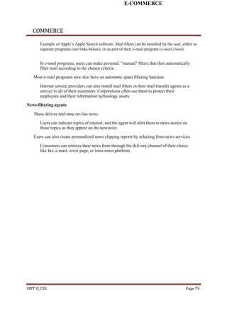E-COMMERCE
COMMERCE
Example of Apple’s Apple Search software. Mail filters can be installed by the user, either as
separate programs (see links below), or as part of their e-mail program (e-mail client).
In e-mail programs, users can make personal, "manual" filters that then automatically
filter mail according to the chosen criteria.
Most e-mail programs now also have an automatic spam filtering function.
Internet service providers can also install mail filters in their mail transfer agents as a
service to all of their customers. Corporations often use them to protect their
employees and their information technology assets.
News-filtering agents:
These deliver real-time on-line news.
Users can indicate topics of interest, and the agent will alert them to news stories on
those topics as they appear on the newswire.
Users can also create personalized news clipping reports by selecting from news services.
Consumers can retrieve their news from through the delivery channel of their choice
like fax, e-mail, www page, or lotus notes platform.
SRIT-II_CSE Page 79
 
