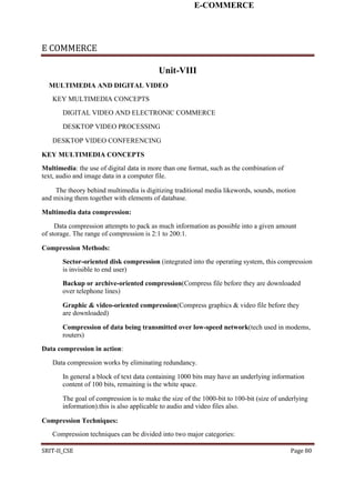 E-COMMERCE
E COMMERCE
Unit-VIII
MULTIMEDIA AND DIGITAL VIDEO
KEY MULTIMEDIA CONCEPTS
DIGITAL VIDEO AND ELECTRONIC COMMERCE
DESKTOP VIDEO PROCESSING
DESKTOP VIDEO CONFERENCING
KEY MULTIMEDIA CONCEPTS
Multimedia: the use of digital data in more than one format, such as the combination of
text, audio and image data in a computer file.
The theory behind multimedia is digitizing traditional media likewords, sounds, motion
and mixing them together with elements of database.
Multimedia data compression:
Data compression attempts to pack as much information as possible into a given amount
of storage. The range of compression is 2:1 to 200:1.
Compression Methods:
Sector-oriented disk compression (integrated into the operating system, this compression
is invisible to end user)
Backup or archive-oriented compression(Compress file before they are downloaded
over telephone lines)
Graphic & video-oriented compression(Compress graphics & video file before they
are downloaded)
Compression of data being transmitted over low-speed network(tech used in modems,
routers)
Data compression in action:
Data compression works by eliminating redundancy.
In general a block of text data containing 1000 bits may have an underlying information
content of 100 bits, remaining is the white space.
The goal of compression is to make the size of the 1000-bit to 100-bit (size of underlying
information).this is also applicable to audio and video files also.
Compression Techniques:
Compression techniques can be divided into two major categories:
SRIT-II_CSE Page 80
 