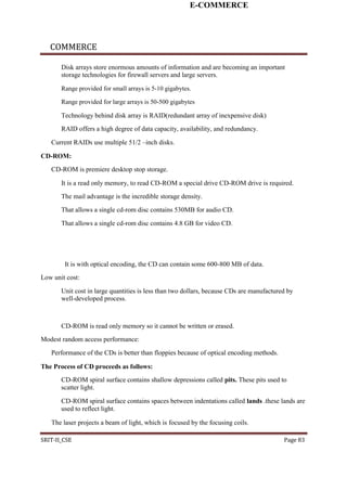 E-COMMERCE
COMMERCE
Disk arrays store enormous amounts of information and are becoming an important
storage technologies for firewall servers and large servers.
Range provided for small arrays is 5-10 gigabytes.
Range provided for large arrays is 50-500 gigabytes
Technology behind disk array is RAID(redundant array of inexpensive disk)
RAID offers a high degree of data capacity, availability, and redundancy.
Current RAIDs use multiple 51/2 –inch disks.
CD-ROM:
CD-ROM is premiere desktop stop storage.
It is a read only memory, to read CD-ROM a special drive CD-ROM drive is required.
The mail advantage is the incredible storage density.
That allows a single cd-rom disc contains 530MB for audio CD.
That allows a single cd-rom disc contains 4.8 GB for video CD.
It is with optical encoding, the CD can contain some 600-800 MB of data.
Low unit cost:
Unit cost in large quantities is less than two dollars, because CDs are manufactured by
well-developed process.
CD-ROM is read only memory so it cannot be written or erased.
Modest random access performance:
Performance of the CDs is better than floppies because of optical encoding methods.
The Process of CD proceeds as follows:
CD-ROM spiral surface contains shallow depressions called pits. These pits used to
scatter light.
CD-ROM spiral surface contains spaces between indentations called lands .these lands are
used to reflect light.
The laser projects a beam of light, which is focused by the focusing coils.
SRIT-II_CSE Page 83
 