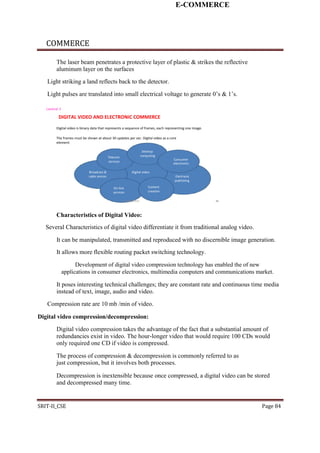 E-COMMERCE
COMMERCE
The laser beam penetrates a protective layer of plastic & strikes the reflective
aluminum layer on the surfaces
Light striking a land reflects back to the detector.
Light pulses are translated into small electrical voltage to generate 0’s & 1’s.
Lecture 3
DIGITAL VIDEO AND ELECTRONIC COMMERCE
Digital video is binary data that represents a sequence of frames, each representing one image.
The frames must be shown at about 30 updates per sec. Digital video as a core
element:
Desktop
Telecom computing
Consumer
services
electronics
Broadcast & Digital video
cable sevices Electranic
publishing
On-line Content
creationservices
E-COMMERCE 20
Characteristics of Digital Video:
Several Characteristics of digital video differentiate it from traditional analog video.
It can be manipulated, transmitted and reproduced with no discernible image generation.
It allows more flexible routing packet switching technology.
Development of digital video compression technology has enabled the of new
applications in consumer electronics, multimedia computers and communications market.
It poses interesting technical challenges; they are constant rate and continuous time media
instead of text, image, audio and video.
Compression rate are 10 mb /min of video.
Digital video compression/decompression:
Digital video compression takes the advantage of the fact that a substantial amount of
redundancies exist in video. The hour-longer video that would require 100 CDs would
only required one CD if video is compressed.
The process of compression & decompression is commonly referred to as
just compression, but it involves both processes.
Decompression is inextensible because once compressed, a digital video can be stored
and decompressed many time.
SRIT-II_CSE Page 84
 