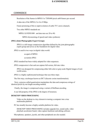 E-COMMERCE
COMMERCE
Resolution of the frames in MPEG I is 720X480 pixels at60 frames per second.
A data rate of the MPEG-2 is 4 to 8 Mbps.
Future promising of this is rapid evolution of cable TV’s news channels.
Two other MPEG standards are
MPEG-3(1920X1080 and data rates are 20 to 40)
MPEG-4(consisting of speech and video synthesis)
JPEG (Joint Photographic Expert Group):
JPEG is a still-image compression algorithm defined by the joint photographic
expert group and serves as the foundation for digital video.
JPEG is used in two ways in digital video world:
as apart of MPEG
as motion JPEG
JPEG standard has been widely adopted for video sequences.
JPEG compression is fast and can capture full-screen, full-rate video.
JPEG was designed for compressing either full-color or gray-scale Digital images of real-
world scenes.
JPEG is a highly sophisticated technique that uses three steps:
The first step, a technique known as DCT (discrete cosine transformation).
Next, a process called quantization manipulates the data and compresses strings of
identical pixels by run length encoding method.
Finally, the image is compressed using a variant of Huffman encoding.
A use full property of the JPEG is the degree of looseness.
DESKTOP VIDEO PROCESSING
Video on the desktop is a key element in turning a computer into a true
multimedia platform.
PC has steadily become a highly suitable platform for video.
DESKTOP VIDEO PROCESSING includes upgrade kits, sound cards, video
playback accelerator board, video capture hardware and editing software.
Microphones, speakers, joystik, and other peripherals are also needed.
SRIT-II_CSE Page 86
 
