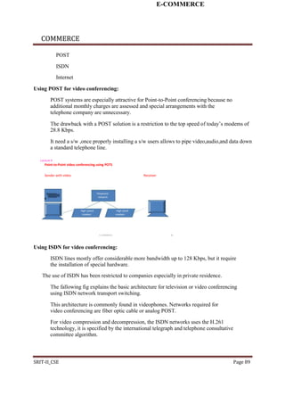 E-COMMERCE
COMMERCE
POST
ISDN
Internet
Using POST for video conferencing:
POST systems are especially attractive for Point-to-Point conferencing because no
additional monthly charges are assessed and special arrangements with the
telephone company are unnecessary.
The drawback with a POST solution is a restriction to the top speed of today’s modems of
28.8 Kbps.
It need a s/w ,once properly installing a s/w users allows to pipe video,audio,and data down
a standard telephone line.
Lecture 6
Point-to-Point video conferencing using POTS
Sender with video Receiver
Telephone
• network
High speed High-peed
modem modem
E-COMMERCE 41
Using ISDN for video conferencing:
ISDN lines mostly offer considerable more bandwidth up to 128 Kbps, but it require
the installation of special hardware.
The use of ISDN has been restricted to companies especially in private residence.
The fallowing fig explains the basic architecture for television or video conferencing
using ISDN network transport switching.
This architecture is commonly found in videophones. Networks required for
video conferencing are fiber optic cable or analog POST.
For video compression and decompression, the ISDN networks uses the H.261
technology, it is specified by the international telegraph and telephone consultative
committee algorithm.
SRIT-II_CSE Page 89
 