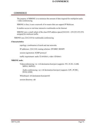 E-COMMERCE
COMMERCE
The purpose of MBONE is to minimize the amount of data required for multipoint audio
/ video-conferencing
MBONE is free; it uses a network of m routers that can support IP Multicast.
It enables access to real-time interactive multimedia on the Internet
MBONE uses a small subset of the class D IP address space(224.0.0.0 - 239.255.255.255)
assigned for multicast traffic.
MBONE uses 224.2.0.0 for multimedia conferencing
Characteristics:
topology: combination of mesh and star networks
IP addresses: 224.2.0.0; routing schemes: DVMRP, MOSPF
session registration: IGMP protocol
traffic requirement: audio 32-64 kbit/s, video 120 kbit/s
MBONE tools:
Videoconferencing: vic -t ttl destination-host/port (supports: NV, H.261, CellB,
MPEG, MJPEG)
Audio conferencing: vat -t ttl destination-host/port (supports: LPC, PCMU,
DVI4, GSM)
Whiteboard: wb destination-host/port/ttl
session directory: sdr
SRIT-II_CSE Page 91
 