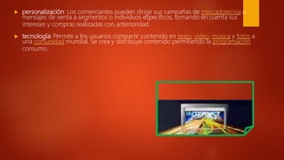  personalización: Los comerciantes pueden dirigir sus campañas de mercadotecnia o
mensajes de venta a segmentos o individuos específicos, tomando en cuenta sus
intereses y compras realizadas con anterioridad.
 tecnología: Permite a los usuarios compartir contenido en texto, video, música y fotos a
una comunidad mundial. Se crea y distribuye contenido permitiendo la programación
consumo.
 