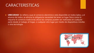 CARACTERISTICAS
 UBICUIDAD: Se refiere a que el comercio electrónico está disponible en todos lados, y al
alcance de todos; se elimina la obligatoria necesidad de tener un lugar físico como lo
requería el comercio tradicional; ahora las compras pueden ser realizadas en cualquier
parte desde el trabajo, el hogar, o cualquier otro lugar por medio de dispositivos móviles
u otra tecnología.
 