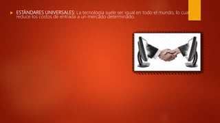  ESTÁNDARES UNIVERSALES: La tecnología suele ser igual en todo el mundo, lo cual
reduce los costos de entrada a un mercado determinado.
 