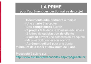 -   Documents administratifs  à remplir - Une  charte  à accepter - Des  compétences  à avoir -  2   projets  faits dans le domaine e-business - 2 lettres de  satisfaction de clients - Examen  devant une commission d'enquête - Ministre doit donner son  accord -  Agrément délivré  pour une durée  minimum de 3 mois et maximum de 3 ans P rocédure à suivre sur http://www.awt.be/web/ebu/index.aspx?page=ebu,fr,100,300,faq LA PRIME  pour l’agrément des gestionnaires de projet 