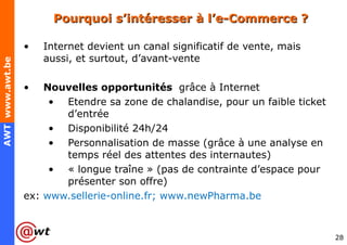 Pourquoi s’intéresser à l’e-Commerce ? Internet devient un canal significatif de vente, mais aussi, et surtout, d’avant-vente  Nouvelles opportunités  grâce à Internet Etendre sa zone de chalandise, pour un faible ticket d’entrée Disponibilité 24h/24 Personnalisation de masse (grâce à une analyse en temps réel des attentes des internautes) « longue traîne » (pas de contrainte d’espace pour présenter son offre) ex:  www.sellerie-online.fr; www.newPharma.be 