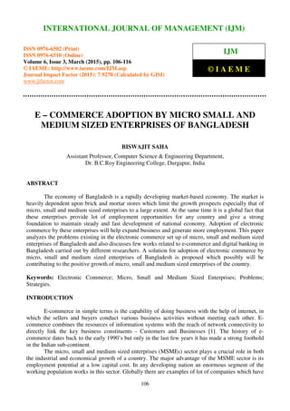 International Journal of Management (IJM), ISSN 0976 – 6502(Print), ISSN 0976 - 6510(Online),
Volume 6, Issue 3, March (2015), pp. 106-116© IAEME
106
E – COMMERCE ADOPTION BY MICRO SMALL AND
MEDIUM SIZED ENTERPRISES OF BANGLADESH
BISWAJIT SAHA
Assistant Professor, Computer Science & Engineering Department,
Dr. B.C.Roy Engineering College, Durgapur, India
ABSTRACT
The economy of Bangladesh is a rapidly developing market-based economy. The market is
heavily dependent upon brick and mortar stores which limit the growth prospects especially that of
micro, small and medium sized enterprises to a large extent. At the same time it is a global fact that
these enterprises provide lot of employment opportunities for any country and give a strong
foundation to maintain steady and fast development of national economy. Adoption of electronic
commerce by these enterprises will help expand business and generate more employment. This paper
analyzes the problems existing in the electronic commerce set up of micro, small and medium sized
enterprises of Bangladesh and also discusses few works related to e-commerce and digital banking in
Bangladesh carried out by different researchers. A solution for adoption of electronic commerce by
micro, small and medium sized enterprises of Bangladesh is proposed which possibly will be
contributing to the positive growth of micro, small and medium sized enterprises of the country.
Keywords: Electronic Commerce; Micro, Small and Medium Sized Enterprises; Problems;
Strategies.
INTRODUCTION
E-commerce in simple terms is the capability of doing business with the help of internet, in
which the sellers and buyers conduct various business activities without meeting each other. E-
commerce combines the resources of information systems with the reach of network connectivity to
directly link the key business constituents - Customers and Businesses [1]. The history of e-
commerce dates back to the early 1990’s but only in the last few years it has made a strong foothold
in the Indian sub-continent.
The micro, small and medium sized enterprises (MSMEs) sector plays a crucial role in both
the industrial and economical growth of a country. The major advantage of the MSME sector is its
employment potential at a low capital cost. In any developing nation an enormous segment of the
working population works in this sector. Globally there are examples of lot of companies which have
INTERNATIONAL JOURNAL OF MANAGEMENT (IJM)
ISSN 0976-6502 (Print)
ISSN 0976-6510 (Online)
Volume 6, Issue 3, March (2015), pp. 106-116
© IAEME: http://www.iaeme.com/IJM.asp
Journal Impact Factor (2015): 7.9270 (Calculated by GISI)
www.jifactor.com
IJM
© I A E M E
 