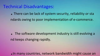 .There can be lack of system security, reliability or sta
ndards owing to poor implementation of e-commerce.
. The software development industry is still evolving a
nd keeps changing rapidly.
.In many countries, network bandwidth might cause an
Technical Disadvantages:
 
