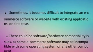 . Sometimes, it becomes difficult to integrate an e-c
ommerce software or website with existing applicatio
ns or database.
.There could be software/hardware compatibility is
sues, as some e-commerce software may be incompa
tible with some operating system or any other compo
 