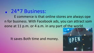 . 24*7 Business:
E commerce is that online stores are always ope
n for business. With Facebook ads, you can attract som
eone at 11 p.m. or 4 a.m. in any part of the world.
It saves Both time and money.
 