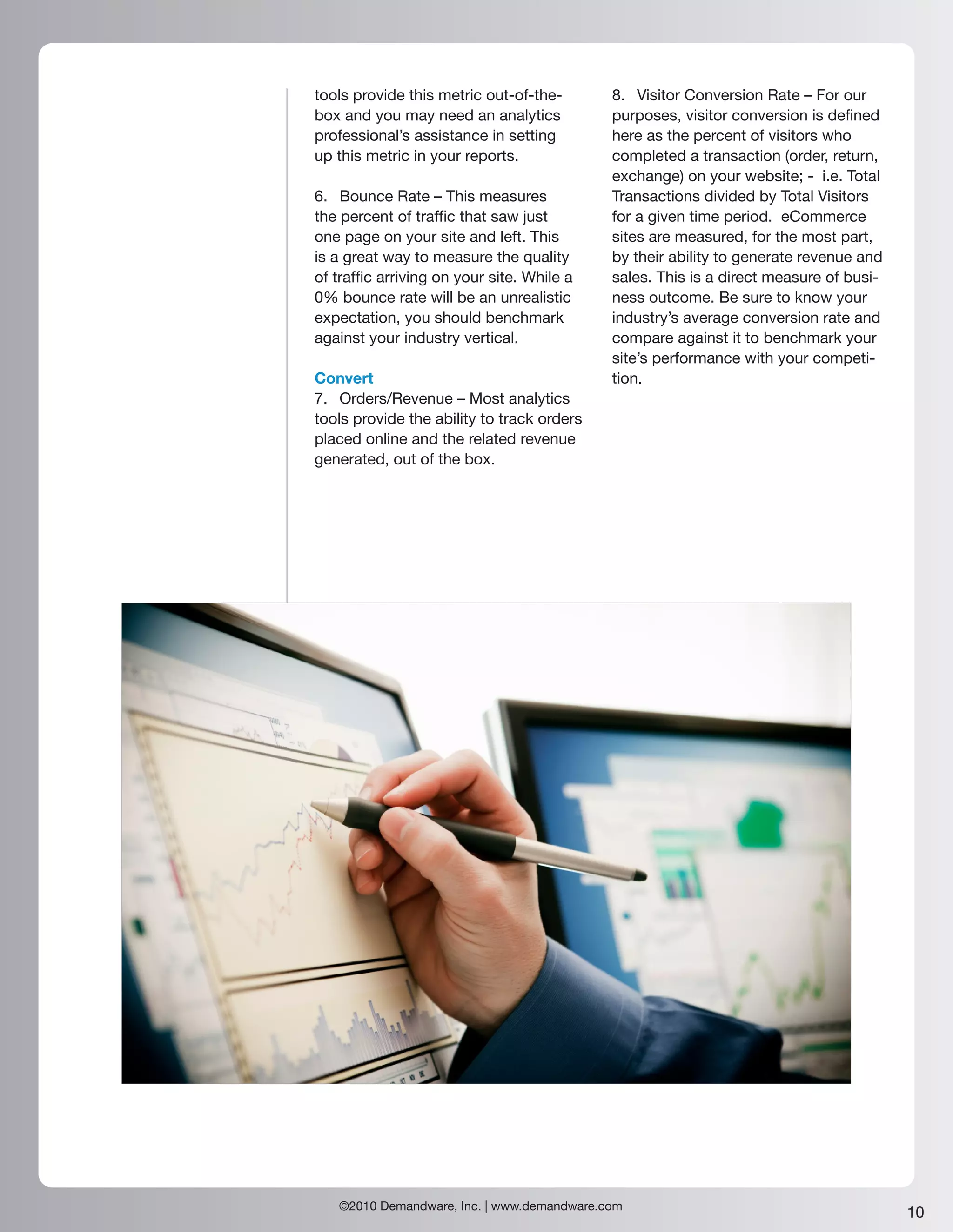 tools provide this metric out-of-the-       8. Visitor Conversion Rate – For our
box and you may need an analytics           purposes, visitor conversion is defined
professional’s assistance in setting        here as the percent of visitors who
up this metric in your reports.             completed a transaction (order, return,
                                            exchange) on your website; - i.e. Total
6. Bounce Rate – This measures              Transactions divided by Total Visitors
the percent of traffic that saw just        for a given time period. eCommerce
one page on your site and left. This        sites are measured, for the most part,
is a great way to measure the quality       by their ability to generate revenue and
of traffic arriving on your site. While a   sales. This is a direct measure of busi-
0% bounce rate will be an unrealistic       ness outcome. Be sure to know your
expectation, you should benchmark           industry’s average conversion rate and
against your industry vertical.             compare against it to benchmark your
                                            site’s performance with your competi-
Convert                                     tion.
7. Orders/Revenue – Most analytics
tools provide the ability to track orders
placed online and the related revenue
generated, out of the box.




   ©2010 Demandware, Inc. | www.demandware.com
                                                                                       10
 