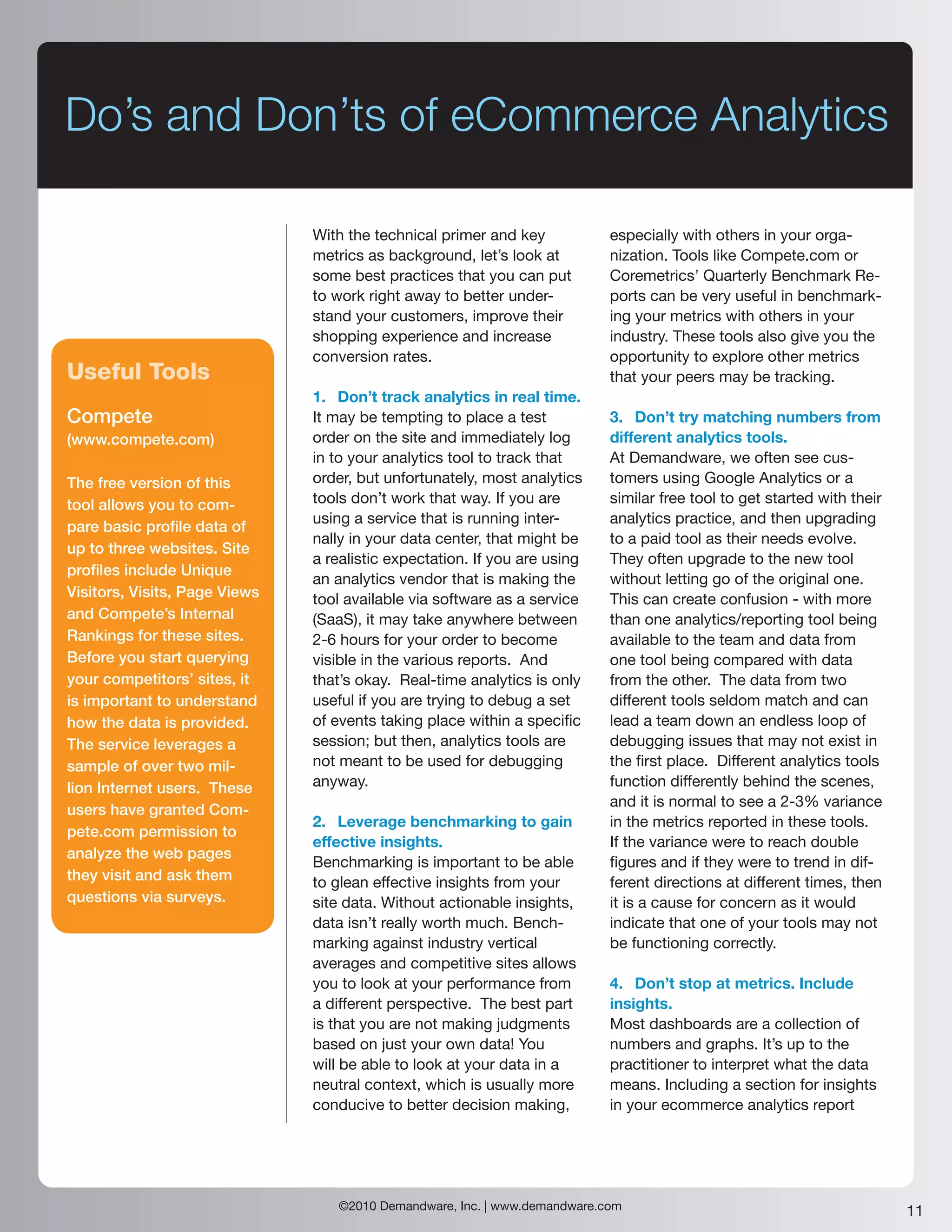 Do’s and Don’ts of eCommerce Analytics

                               With the technical primer and key           especially with others in your orga-
                               metrics as background, let’s look at        nization. Tools like Compete.com or
                               some best practices that you can put        Coremetrics’ Quarterly Benchmark Re-
                               to work right away to better under-         ports can be very useful in benchmark-
                               stand your customers, improve their         ing your metrics with others in your
                               shopping experience and increase            industry. These tools also give you the
                               conversion rates.                           opportunity to explore other metrics
Useful Tools                                                               that your peers may be tracking.
                               1. Don’t track analytics in real time.
Compete                        It may be tempting to place a test          3. Don’t try matching numbers from
(www.compete.com)              order on the site and immediately log       different analytics tools.
                               in to your analytics tool to track that     At Demandware, we often see cus-
The free version of this       order, but unfortunately, most analytics    tomers using Google Analytics or a
tool allows you to com-        tools don’t work that way. If you are       similar free tool to get started with their
                               using a service that is running inter-      analytics practice, and then upgrading
pare basic profile data of
                               nally in your data center, that might be    to a paid tool as their needs evolve.
up to three websites. Site
                               a realistic expectation. If you are using   They often upgrade to the new tool
profiles include Unique
                               an analytics vendor that is making the      without letting go of the original one.
Visitors, Visits, Page Views   tool available via software as a service    This can create confusion - with more
and Compete’s Internal         (SaaS), it may take anywhere between        than one analytics/reporting tool being
Rankings for these sites.      2-6 hours for your order to become          available to the team and data from
Before you start querying      visible in the various reports. And         one tool being compared with data
your competitors’ sites, it    that’s okay. Real-time analytics is only    from the other. The data from two
is important to understand     useful if you are trying to debug a set     different tools seldom match and can
how the data is provided.      of events taking place within a specific    lead a team down an endless loop of
The service leverages a        session; but then, analytics tools are      debugging issues that may not exist in
sample of over two mil-        not meant to be used for debugging          the first place. Different analytics tools
lion Internet users. These     anyway.                                     function differently behind the scenes,
                                                                           and it is normal to see a 2-3% variance
users have granted Com-
                               2. Leverage benchmarking to gain            in the metrics reported in these tools.
pete.com permission to
                               effective insights.                         If the variance were to reach double
analyze the web pages
                               Benchmarking is important to be able        figures and if they were to trend in dif-
they visit and ask them        to glean effective insights from your       ferent directions at different times, then
questions via surveys.         site data. Without actionable insights,     it is a cause for concern as it would
                               data isn’t really worth much. Bench-        indicate that one of your tools may not
                               marking against industry vertical           be functioning correctly.
                               averages and competitive sites allows
                               you to look at your performance from        4. Don’t stop at metrics. Include
                               a different perspective. The best part      insights.
                               is that you are not making judgments        Most dashboards are a collection of
                               based on just your own data! You            numbers and graphs. It’s up to the
                               will be able to look at your data in a      practitioner to interpret what the data
                               neutral context, which is usually more      means. Including a section for insights
                               conducive to better decision making,        in your ecommerce analytics report




                                  ©2010 Demandware, Inc. | www.demandware.com                                            11
 