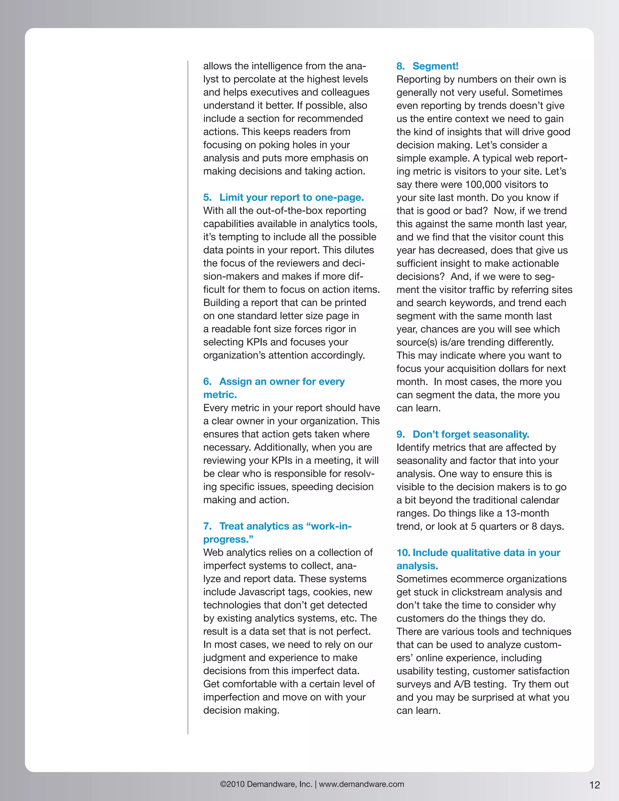 allows the intelligence from the ana-        8. Segment!
lyst to percolate at the highest levels      Reporting by numbers on their own is
and helps executives and colleagues          generally not very useful. Sometimes
understand it better. If possible, also      even reporting by trends doesn’t give
include a section for recommended            us the entire context we need to gain
actions. This keeps readers from             the kind of insights that will drive good
focusing on poking holes in your             decision making. Let’s consider a
analysis and puts more emphasis on           simple example. A typical web report-
making decisions and taking action.          ing metric is visitors to your site. Let’s
                                             say there were 100,000 visitors to
5. Limit your report to one-page.            your site last month. Do you know if
With all the out-of-the-box reporting        that is good or bad? Now, if we trend
capabilities available in analytics tools,   this against the same month last year,
it’s tempting to include all the possible    and we find that the visitor count this
data points in your report. This dilutes     year has decreased, does that give us
the focus of the reviewers and deci-         sufficient insight to make actionable
sion-makers and makes if more dif-           decisions? And, if we were to seg-
ficult for them to focus on action items.    ment the visitor traffic by referring sites
Building a report that can be printed        and search keywords, and trend each
on one standard letter size page in          segment with the same month last
a readable font size forces rigor in         year, chances are you will see which
selecting KPIs and focuses your              source(s) is/are trending differently.
organization’s attention accordingly.        This may indicate where you want to
                                             focus your acquisition dollars for next
6. Assign an owner for every                 month. In most cases, the more you
metric.                                      can segment the data, the more you
Every metric in your report should have      can learn.
a clear owner in your organization. This
ensures that action gets taken where         9. Don’t forget seasonality.
necessary. Additionally, when you are        Identify metrics that are affected by
reviewing your KPIs in a meeting, it will    seasonality and factor that into your
be clear who is responsible for resolv-      analysis. One way to ensure this is
ing specific issues, speeding decision       visible to the decision makers is to go
making and action.                           a bit beyond the traditional calendar
                                             ranges. Do things like a 13-month
7. Treat analytics as “work-in-              trend, or look at 5 quarters or 8 days.
progress.”
Web analytics relies on a collection of      10. Include qualitative data in your
imperfect systems to collect, ana-           analysis.
lyze and report data. These systems          Sometimes ecommerce organizations
include Javascript tags, cookies, new        get stuck in clickstream analysis and
technologies that don’t get detected         don’t take the time to consider why
by existing analytics systems, etc. The      customers do the things they do.
result is a data set that is not perfect.    There are various tools and techniques
In most cases, we need to rely on our        that can be used to analyze custom-
judgment and experience to make              ers’ online experience, including
decisions from this imperfect data.          usability testing, customer satisfaction
Get comfortable with a certain level of      surveys and A/B testing. Try them out
imperfection and move on with your           and you may be surprised at what you
decision making.                             can learn.




    ©2010 Demandware, Inc. | www.demandware.com                                            12
 