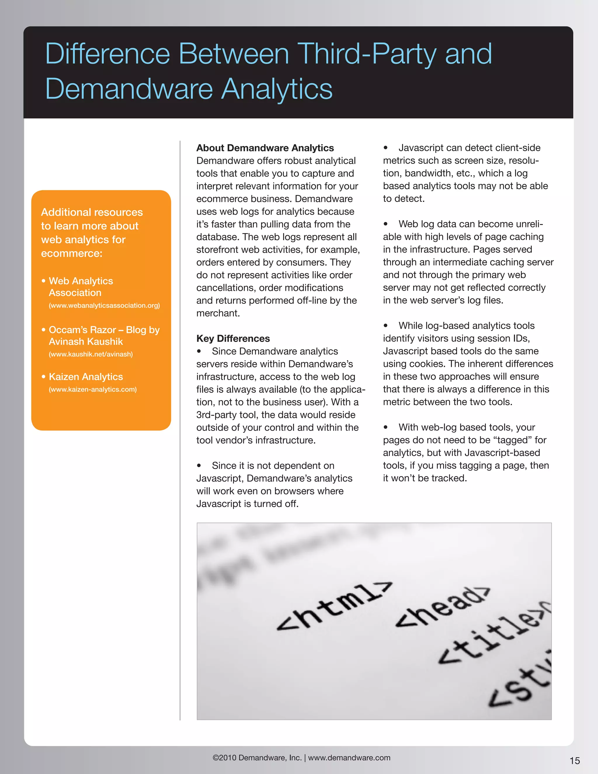 Difference Between Third-Party and
Demandware Analytics
                                     About Demandware Analytics                   • Javascript can detect client-side
                                     Demandware offers robust analytical          metrics such as screen size, resolu-
                                     tools that enable you to capture and         tion, bandwidth, etc., which a log
                                     interpret relevant information for your      based analytics tools may not be able
                                     ecommerce business. Demandware               to detect.
Additional resources                 uses web logs for analytics because
to learn more about                  it’s faster than pulling data from the       • Web log data can become unreli-
web analytics for                    database. The web logs represent all         able with high levels of page caching
ecommerce:                           storefront web activities, for example,      in the infrastructure. Pages served
                                     orders entered by consumers. They            through an intermediate caching server
                                     do not represent activities like order       and not through the primary web
• Web Analytics
                                     cancellations, order modifications           server may not get reflected correctly
  Association
 (www.webanalyticsassociation.org)
                                     and returns performed off-line by the        in the web server’s log files.
                                     merchant.
• Occam’s Razor – Blog by                                                         • While log-based analytics tools
  Avinash Kaushik                    Key Differences                              identify visitors using session IDs,
 (www.kaushik.net/avinash)           • Since Demandware analytics                 Javascript based tools do the same
                                     servers reside within Demandware’s           using cookies. The inherent differences
• Kaizen Analytics                   infrastructure, access to the web log        in these two approaches will ensure
 (www.kaizen-analytics.com)          files is always available (to the applica-   that there is always a difference in this
                                     tion, not to the business user). With a      metric between the two tools.
                                     3rd-party tool, the data would reside
                                     outside of your control and within the       • With web-log based tools, your
                                     tool vendor’s infrastructure.                pages do not need to be “tagged” for
                                                                                  analytics, but with Javascript-based
                                     • Since it is not dependent on               tools, if you miss tagging a page, then
                                     Javascript, Demandware’s analytics           it won’t be tracked.
                                     will work even on browsers where
                                     Javascript is turned off.




                                         ©2010 Demandware, Inc. | www.demandware.com                                          15
 