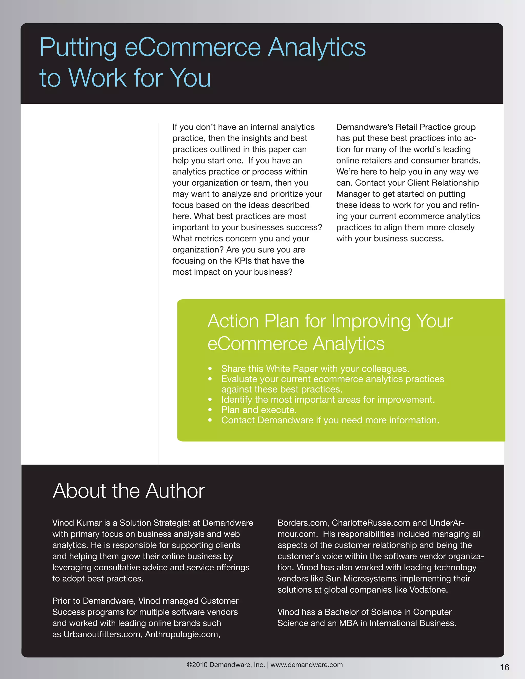 Putting eCommerce Analytics
to Work for You
                                If you don’t have an internal analytics     Demandware’s Retail Practice group
                                practice, then the insights and best        has put these best practices into ac-
                                practices outlined in this paper can        tion for many of the world’s leading
                                help you start one. If you have an          online retailers and consumer brands.
                                analytics practice or process within        We’re here to help you in any way we
                                your organization or team, then you         can. Contact your Client Relationship
                                may want to analyze and prioritize your     Manager to get started on putting
                                focus based on the ideas described          these ideas to work for you and refin-
                                here. What best practices are most          ing your current ecommerce analytics
                                important to your businesses success?       practices to align them more closely
                                What metrics concern you and your           with your business success.
                                organization? Are you sure you are
                                focusing on the KPIs that have the
                                most impact on your business?




                                         Action Plan for Improving Your
                                         eCommerce Analytics
                                         • Share this White Paper with your colleagues.
                                         • Evaluate your current ecommerce analytics practices
                                           against these best practices.
                                         • Identify the most important areas for improvement.
                                         • Plan and execute.
                                         • Contact Demandware if you need more information.




 About the Author
 Vinod Kumar is a Solution Strategist at Demandware        Borders.com, CharlotteRusse.com and UnderAr-
 with primary focus on business analysis and web           mour.com. His responsibilities included managing all
 analytics. He is responsible for supporting clients       aspects of the customer relationship and being the
 and helping them grow their online business by            customer’s voice within the software vendor organiza-
 leveraging consultative advice and service offerings      tion. Vinod has also worked with leading technology
 to adopt best practices.                                  vendors like Sun Microsystems implementing their
                                                           solutions at global companies like Vodafone.
 Prior to Demandware, Vinod managed Customer
 Success programs for multiple software vendors            Vinod has a Bachelor of Science in Computer
 and worked with leading online brands such                Science and an MBA in International Business.
 as Urbanoutfitters.com, Anthropologie.com,


                                   ©2010 Demandware, Inc. | www.demandware.com                                       16
 