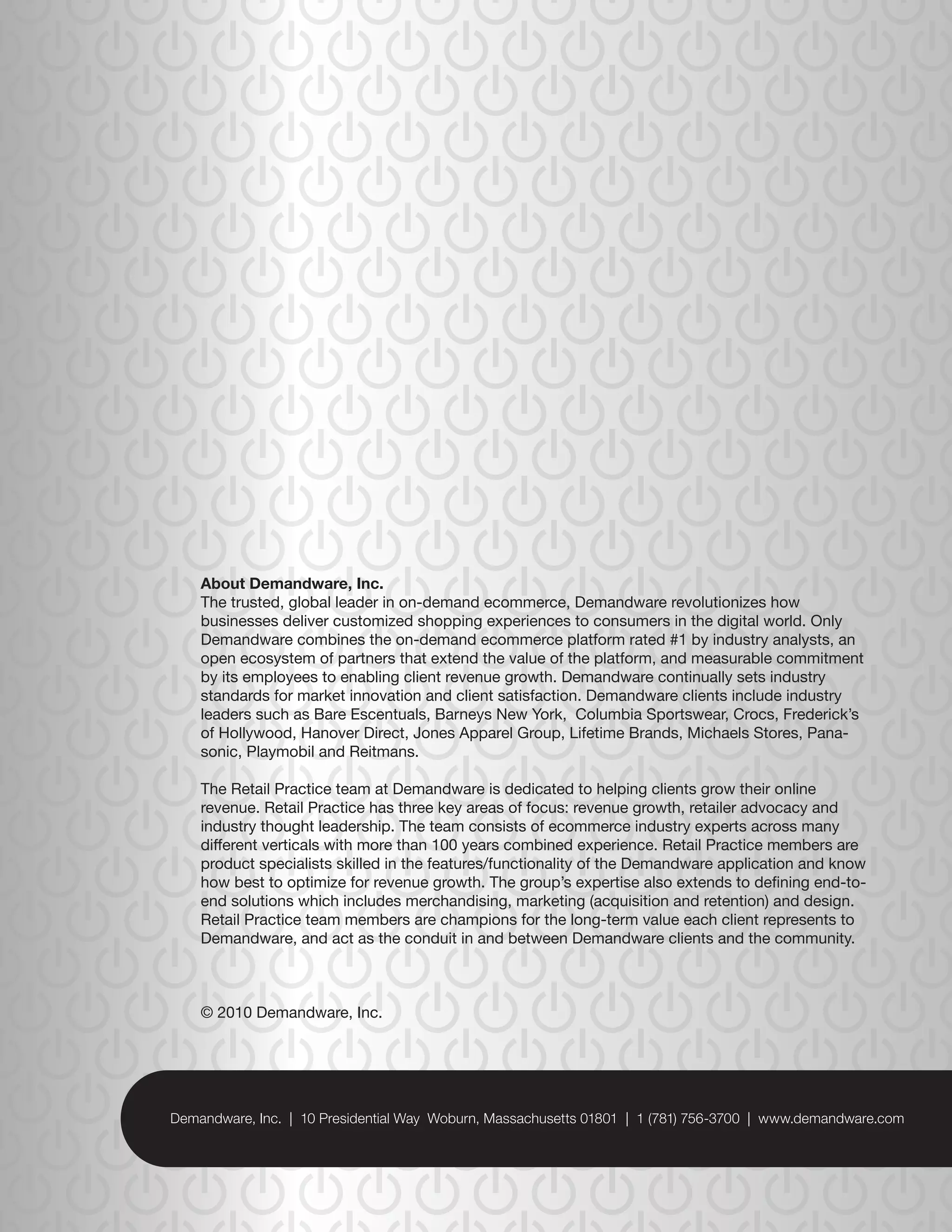 About Demandware, Inc.
The trusted, global leader in on-demand ecommerce, Demandware revolutionizes how
businesses deliver customized shopping experiences to consumers in the digital world. Only
Demandware combines the on-demand ecommerce platform rated #1 by industry analysts, an
open ecosystem of partners that extend the value of the platform, and measurable commitment
by its employees to enabling client revenue growth. Demandware continually sets industry
standards for market innovation and client satisfaction. Demandware clients include industry
leaders such as Bare Escentuals, Barneys New York, Columbia Sportswear, Crocs, Frederick’s
of Hollywood, Hanover Direct, Jones Apparel Group, Lifetime Brands, Michaels Stores, Pana-
sonic, Playmobil and Reitmans.

The Retail Practice team at Demandware is dedicated to helping clients grow their online
revenue. Retail Practice has three key areas of focus: revenue growth, retailer advocacy and
industry thought leadership. The team consists of ecommerce industry experts across many
different verticals with more than 100 years combined experience. Retail Practice members are
product specialists skilled in the features/functionality of the Demandware application and know
how best to optimize for revenue growth. The group’s expertise also extends to defining end-to-
end solutions which includes merchandising, marketing (acquisition and retention) and design.
Retail Practice team members are champions for the long-term value each client represents to
Demandware, and act as the conduit in and between Demandware clients and the community.



© 2010 Demandware, Inc.




                   ©2010 Demandware, Inc. | www.demandware.com
 