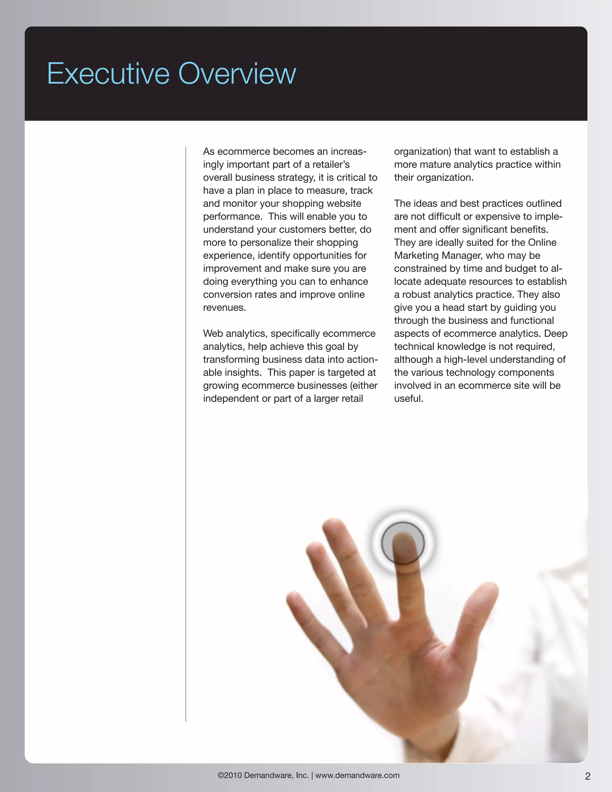 Executive Overview

           As ecommerce becomes an increas-               organization) that want to establish a
           ingly important part of a retailer’s           more mature analytics practice within
           overall business strategy, it is critical to   their organization.
           have a plan in place to measure, track
           and monitor your shopping website              The ideas and best practices outlined
           performance. This will enable you to           are not difficult or expensive to imple-
           understand your customers better, do           ment and offer significant benefits.
           more to personalize their shopping             They are ideally suited for the Online
           experience, identify opportunities for         Marketing Manager, who may be
           improvement and make sure you are              constrained by time and budget to al-
           doing everything you can to enhance            locate adequate resources to establish
           conversion rates and improve online            a robust analytics practice. They also
           revenues.                                      give you a head start by guiding you
                                                          through the business and functional
           Web analytics, specifically ecommerce          aspects of ecommerce analytics. Deep
           analytics, help achieve this goal by           technical knowledge is not required,
           transforming business data into action-        although a high-level understanding of
           able insights. This paper is targeted at       the various technology components
           growing ecommerce businesses (either           involved in an ecommerce site will be
           independent or part of a larger retail         useful.




              ©2010 Demandware, Inc. | www.demandware.com                                            2
 