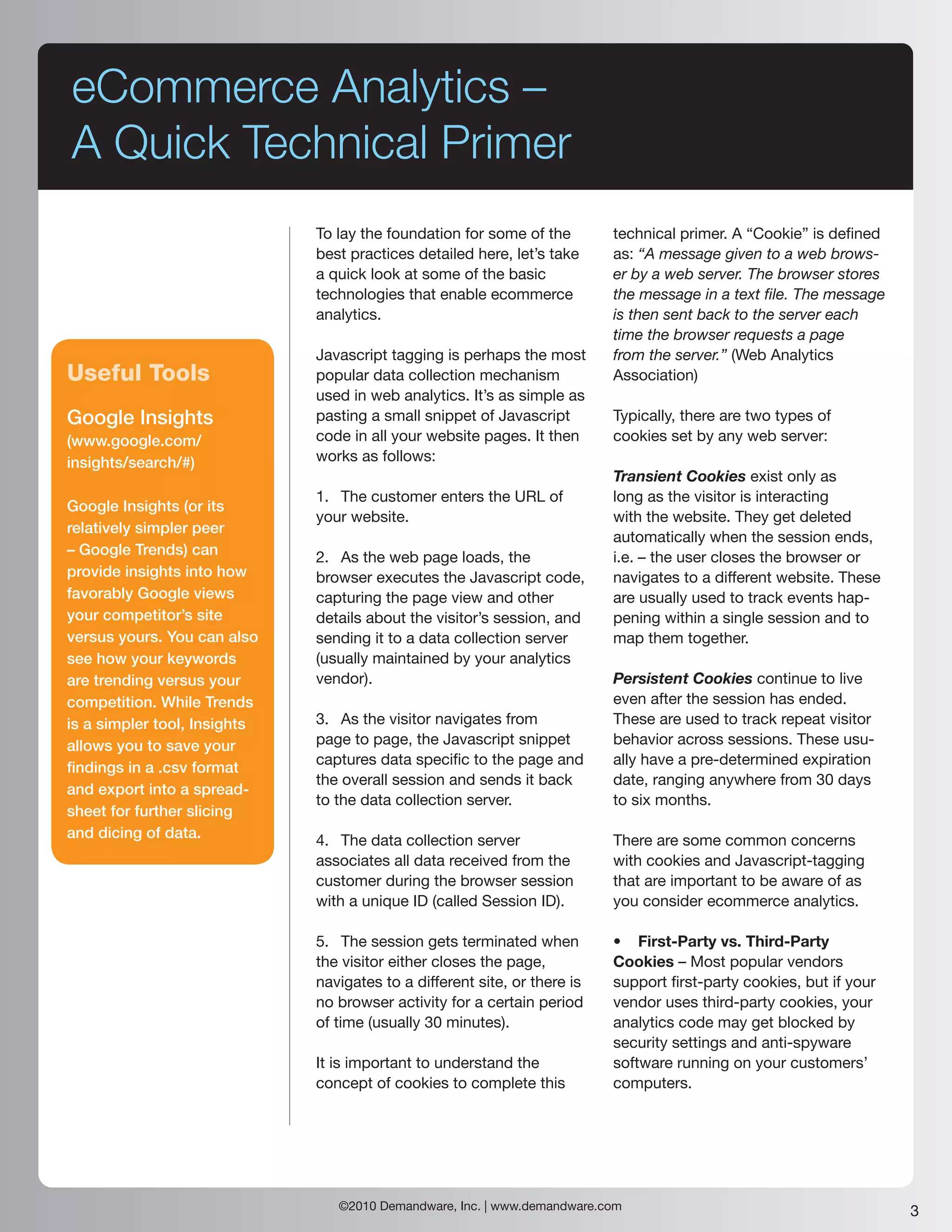 eCommerce Analytics –
A Quick Technical Primer
                              To lay the foundation for some of the        technical primer. A “Cookie” is defined
                              best practices detailed here, let’s take     as: “A message given to a web brows-
                              a quick look at some of the basic            er by a web server. The browser stores
                              technologies that enable ecommerce           the message in a text file. The message
                              analytics.                                   is then sent back to the server each
                                                                           time the browser requests a page
                              Javascript tagging is perhaps the most       from the server.” (Web Analytics
Useful Tools                  popular data collection mechanism            Association)
                              used in web analytics. It’s as simple as
Google Insights               pasting a small snippet of Javascript        Typically, there are two types of
(www.google.com/              code in all your website pages. It then      cookies set by any web server:
insights/search/#)            works as follows:
                                                                           Transient Cookies exist only as
                              1. The customer enters the URL of            long as the visitor is interacting
Google Insights (or its
                              your website.                                with the website. They get deleted
relatively simpler peer
                                                                           automatically when the session ends,
– Google Trends) can          2. As the web page loads, the                i.e. – the user closes the browser or
provide insights into how     browser executes the Javascript code,        navigates to a different website. These
favorably Google views        capturing the page view and other            are usually used to track events hap-
your competitor’s site        details about the visitor’s session, and     pening within a single session and to
versus yours. You can also    sending it to a data collection server       map them together.
see how your keywords         (usually maintained by your analytics
are trending versus your      vendor).                                     Persistent Cookies continue to live
competition. While Trends                                                  even after the session has ended.
is a simpler tool, Insights   3. As the visitor navigates from             These are used to track repeat visitor
allows you to save your       page to page, the Javascript snippet         behavior across sessions. These usu-
                              captures data specific to the page and       ally have a pre-determined expiration
findings in a .csv format
                              the overall session and sends it back        date, ranging anywhere from 30 days
and export into a spread-
                              to the data collection server.               to six months.
sheet for further slicing
and dicing of data.           4. The data collection server                There are some common concerns
                              associates all data received from the        with cookies and Javascript-tagging
                              customer during the browser session          that are important to be aware of as
                              with a unique ID (called Session ID).        you consider ecommerce analytics.

                              5. The session gets terminated when          • First-Party vs. Third-Party
                              the visitor either closes the page,          Cookies – Most popular vendors
                              navigates to a different site, or there is   support first-party cookies, but if your
                              no browser activity for a certain period     vendor uses third-party cookies, your
                              of time (usually 30 minutes).                analytics code may get blocked by
                                                                           security settings and anti-spyware
                              It is important to understand the            software running on your customers’
                              concept of cookies to complete this          computers.




                                 ©2010 Demandware, Inc. | www.demandware.com                                          3
 