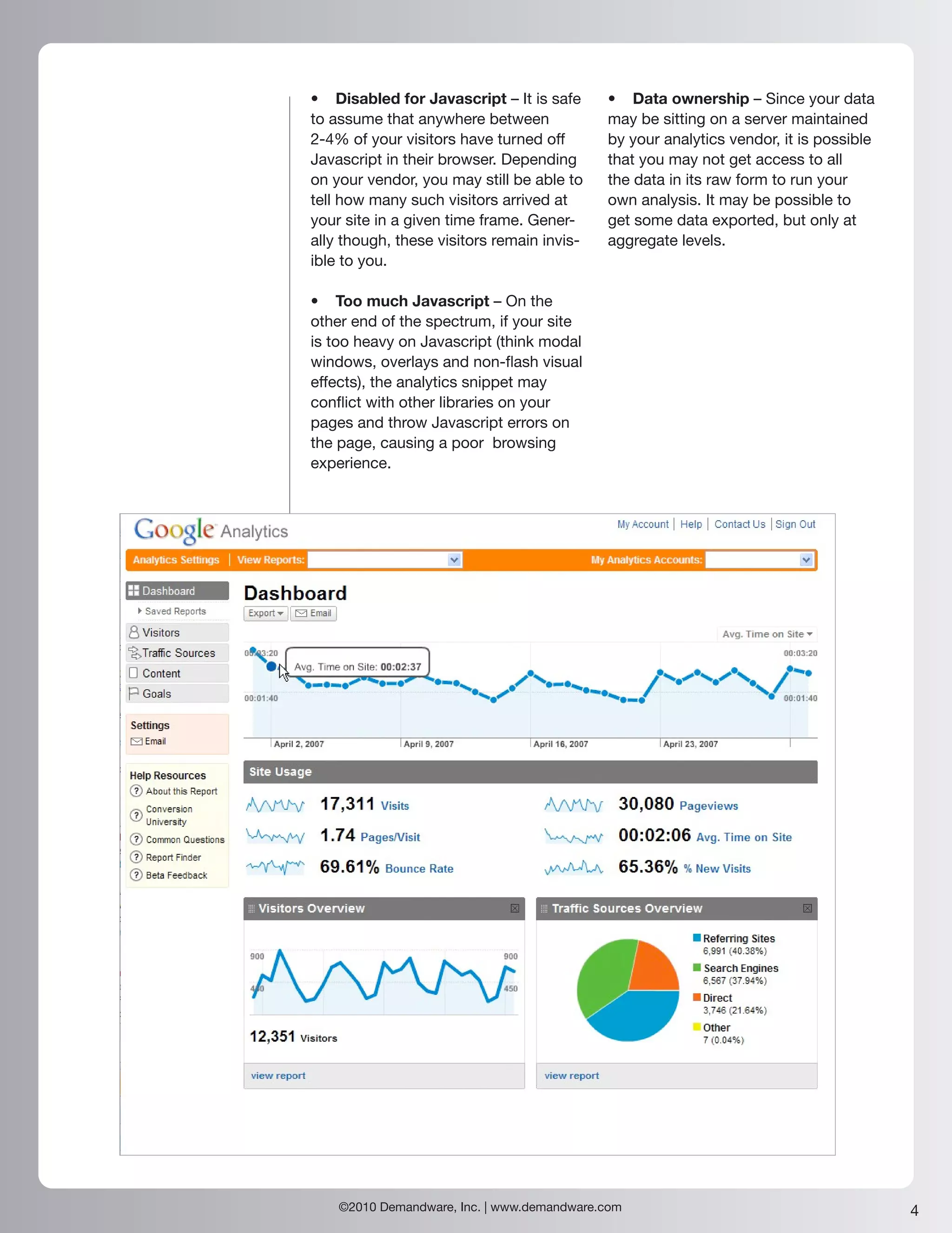 • Disabled for Javascript – It is safe      • Data ownership – Since your data
to assume that anywhere between             may be sitting on a server maintained
2-4% of your visitors have turned off       by your analytics vendor, it is possible
Javascript in their browser. Depending      that you may not get access to all
on your vendor, you may still be able to    the data in its raw form to run your
tell how many such visitors arrived at      own analysis. It may be possible to
your site in a given time frame. Gener-     get some data exported, but only at
ally though, these visitors remain invis-   aggregate levels.
ible to you.

• Too much Javascript – On the
other end of the spectrum, if your site
is too heavy on Javascript (think modal
windows, overlays and non-flash visual
effects), the analytics snippet may
conflict with other libraries on your
pages and throw Javascript errors on
the page, causing a poor browsing
experience.




    ©2010 Demandware, Inc. | www.demandware.com                                        4
 
