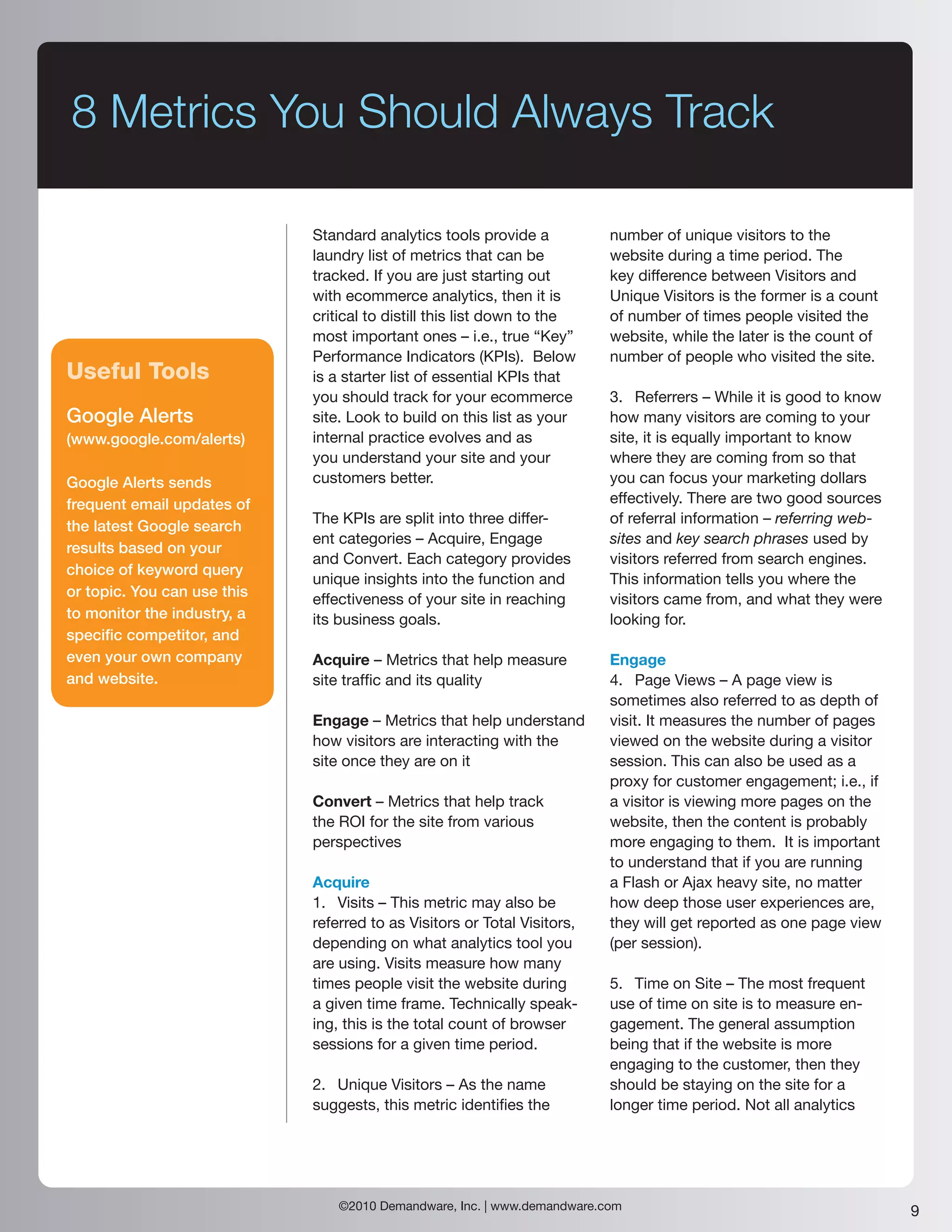 8 Metrics You Should Always Track

                             Standard analytics tools provide a           number of unique visitors to the
                             laundry list of metrics that can be          website during a time period. The
                             tracked. If you are just starting out        key difference between Visitors and
                             with ecommerce analytics, then it is         Unique Visitors is the former is a count
                             critical to distill this list down to the    of number of times people visited the
                             most important ones – i.e., true “Key”       website, while the later is the count of
                             Performance Indicators (KPIs). Below         number of people who visited the site.
Useful Tools                 is a starter list of essential KPIs that
                             you should track for your ecommerce          3. Referrers – While it is good to know
Google Alerts                site. Look to build on this list as your     how many visitors are coming to your
(www.google.com/alerts)      internal practice evolves and as             site, it is equally important to know
                             you understand your site and your            where they are coming from so that
Google Alerts sends          customers better.                            you can focus your marketing dollars
frequent email updates of                                                 effectively. There are two good sources
                             The KPIs are split into three differ-        of referral information – referring web-
the latest Google search
                             ent categories – Acquire, Engage             sites and key search phrases used by
results based on your
                             and Convert. Each category provides          visitors referred from search engines.
choice of keyword query
                             unique insights into the function and        This information tells you where the
or topic. You can use this   effectiveness of your site in reaching       visitors came from, and what they were
to monitor the industry, a   its business goals.                          looking for.
specific competitor, and
even your own company        Acquire – Metrics that help measure          Engage
and website.                 site traffic and its quality                 4. Page Views – A page view is
                                                                          sometimes also referred to as depth of
                             Engage – Metrics that help understand        visit. It measures the number of pages
                             how visitors are interacting with the        viewed on the website during a visitor
                             site once they are on it                     session. This can also be used as a
                                                                          proxy for customer engagement; i.e., if
                             Convert – Metrics that help track            a visitor is viewing more pages on the
                             the ROI for the site from various            website, then the content is probably
                             perspectives                                 more engaging to them. It is important
                                                                          to understand that if you are running
                             Acquire                                      a Flash or Ajax heavy site, no matter
                             1. Visits – This metric may also be          how deep those user experiences are,
                             referred to as Visitors or Total Visitors,   they will get reported as one page view
                             depending on what analytics tool you         (per session).
                             are using. Visits measure how many
                             times people visit the website during        5. Time on Site – The most frequent
                             a given time frame. Technically speak-       use of time on site is to measure en-
                             ing, this is the total count of browser      gagement. The general assumption
                             sessions for a given time period.            being that if the website is more
                                                                          engaging to the customer, then they
                             2. Unique Visitors – As the name             should be staying on the site for a
                             suggests, this metric identifies the         longer time period. Not all analytics




                                 ©2010 Demandware, Inc. | www.demandware.com                                         9
 