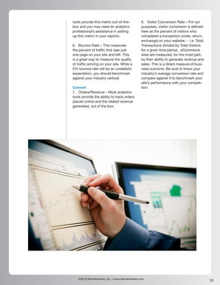 tools provide this metric out-of-the-       8. Visitor Conversion Rate – For our
box and you may need an analytics           purposes, visitor conversion is defined
professional’s assistance in setting        here as the percent of visitors who
up this metric in your reports.             completed a transaction (order, return,
                                            exchange) on your website; - i.e. Total
6. Bounce Rate – This measures              Transactions divided by Total Visitors
the percent of traffic that saw just        for a given time period. eCommerce
one page on your site and left. This        sites are measured, for the most part,
is a great way to measure the quality       by their ability to generate revenue and
of traffic arriving on your site. While a   sales. This is a direct measure of busi-
0% bounce rate will be an unrealistic       ness outcome. Be sure to know your
expectation, you should benchmark           industry’s average conversion rate and
against your industry vertical.             compare against it to benchmark your
                                            site’s performance with your competi-
Convert                                     tion.
7. Orders/Revenue – Most analytics
tools provide the ability to track orders
placed online and the related revenue
generated, out of the box.




   ©2010 Demandware, Inc. | www.demandware.com
                                                                                       10
 