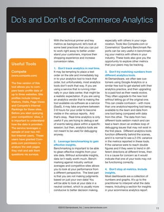 Do’s and Don’ts of eCommerce Analytics

                               With the technical primer and key           especially with others in your orga-
                               metrics as background, let’s look at        nization. Tools like Compete.com or
                               some best practices that you can put        Coremetrics’ Quarterly Benchmark Re-
                               to work right away to better under-         ports can be very useful in benchmark-
                               stand your customers, improve their         ing your metrics with others in your
                               shopping experience and increase            industry. These tools also give you the
                               conversion rates.                           opportunity to explore other metrics
Useful Tools                                                               that your peers may be tracking.
                               1. Don’t track analytics in real time.
Compete                        It may be tempting to place a test          3. Don’t try matching numbers from
(www.compete.com)              order on the site and immediately log       different analytics tools.
                               in to your analytics tool to track that     At Demandware, we often see cus-
The free version of this       order, but unfortunately, most analytics    tomers using Google Analytics or a
tool allows you to com-        tools don’t work that way. If you are       similar free tool to get started with their
                               using a service that is running inter-      analytics practice, and then upgrading
pare basic profile data of
                               nally in your data center, that might be    to a paid tool as their needs evolve.
up to three websites. Site
                               a realistic expectation. If you are using   They often upgrade to the new tool
profiles include Unique
                               an analytics vendor that is making the      without letting go of the original one.
Visitors, Visits, Page Views   tool available via software as a service    This can create confusion - with more
and Compete’s Internal         (SaaS), it may take anywhere between        than one analytics/reporting tool being
Rankings for these sites.      2-6 hours for your order to become          available to the team and data from
Before you start querying      visible in the various reports. And         one tool being compared with data
your competitors’ sites, it    that’s okay. Real-time analytics is only    from the other. The data from two
is important to understand     useful if you are trying to debug a set     different tools seldom match and can
how the data is provided.      of events taking place within a specific    lead a team down an endless loop of
The service leverages a        session; but then, analytics tools are      debugging issues that may not exist in
sample of over two mil-        not meant to be used for debugging          the first place. Different analytics tools
lion Internet users. These     anyway.                                     function differently behind the scenes,
                                                                           and it is normal to see a 2-3% variance
users have granted Com-
                               2. Leverage benchmarking to gain            in the metrics reported in these tools.
pete.com permission to
                               effective insights.                         If the variance were to reach double
analyze the web pages
                               Benchmarking is important to be able        figures and if they were to trend in dif-
they visit and ask them        to glean effective insights from your       ferent directions at different times, then
questions via surveys.         site data. Without actionable insights,     it is a cause for concern as it would
                               data isn’t really worth much. Bench-        indicate that one of your tools may not
                               marking against industry vertical           be functioning correctly.
                               averages and competitive sites allows
                               you to look at your performance from        4. Don’t stop at metrics. Include
                               a different perspective. The best part      insights.
                               is that you are not making judgments        Most dashboards are a collection of
                               based on just your own data! You            numbers and graphs. It’s up to the
                               will be able to look at your data in a      practitioner to interpret what the data
                               neutral context, which is usually more      means. Including a section for insights
                               conducive to better decision making,        in your ecommerce analytics report




                                  ©2010 Demandware, Inc. | www.demandware.com                                            11
 