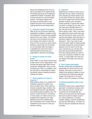 allows the intelligence from the ana-        8. Segment!
lyst to percolate at the highest levels      Reporting by numbers on their own is
and helps executives and colleagues          generally not very useful. Sometimes
understand it better. If possible, also      even reporting by trends doesn’t give
include a section for recommended            us the entire context we need to gain
actions. This keeps readers from             the kind of insights that will drive good
focusing on poking holes in your             decision making. Let’s consider a
analysis and puts more emphasis on           simple example. A typical web report-
making decisions and taking action.          ing metric is visitors to your site. Let’s
                                             say there were 100,000 visitors to
5. Limit your report to one-page.            your site last month. Do you know if
With all the out-of-the-box reporting        that is good or bad? Now, if we trend
capabilities available in analytics tools,   this against the same month last year,
it’s tempting to include all the possible    and we find that the visitor count this
data points in your report. This dilutes     year has decreased, does that give us
the focus of the reviewers and deci-         sufficient insight to make actionable
sion-makers and makes if more dif-           decisions? And, if we were to seg-
ficult for them to focus on action items.    ment the visitor traffic by referring sites
Building a report that can be printed        and search keywords, and trend each
on one standard letter size page in          segment with the same month last
a readable font size forces rigor in         year, chances are you will see which
selecting KPIs and focuses your              source(s) is/are trending differently.
organization’s attention accordingly.        This may indicate where you want to
                                             focus your acquisition dollars for next
6. Assign an owner for every                 month. In most cases, the more you
metric.                                      can segment the data, the more you
Every metric in your report should have      can learn.
a clear owner in your organization. This
ensures that action gets taken where         9. Don’t forget seasonality.
necessary. Additionally, when you are        Identify metrics that are affected by
reviewing your KPIs in a meeting, it will    seasonality and factor that into your
be clear who is responsible for resolv-      analysis. One way to ensure this is
ing specific issues, speeding decision       visible to the decision makers is to go
making and action.                           a bit beyond the traditional calendar
                                             ranges. Do things like a 13-month
7. Treat analytics as “work-in-              trend, or look at 5 quarters or 8 days.
progress.”
Web analytics relies on a collection of      10. Include qualitative data in your
imperfect systems to collect, ana-           analysis.
lyze and report data. These systems          Sometimes ecommerce organizations
include Javascript tags, cookies, new        get stuck in clickstream analysis and
technologies that don’t get detected         don’t take the time to consider why
by existing analytics systems, etc. The      customers do the things they do.
result is a data set that is not perfect.    There are various tools and techniques
In most cases, we need to rely on our        that can be used to analyze custom-
judgment and experience to make              ers’ online experience, including
decisions from this imperfect data.          usability testing, customer satisfaction
Get comfortable with a certain level of      surveys and A/B testing. Try them out
imperfection and move on with your           and you may be surprised at what you
decision making.                             can learn.




    ©2010 Demandware, Inc. | www.demandware.com                                            12
 