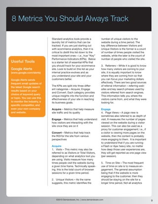 8 Metrics You Should Always Track

                             Standard analytics tools provide a           number of unique visitors to the
                             laundry list of metrics that can be          website during a time period. The
                             tracked. If you are just starting out        key difference between Visitors and
                             with ecommerce analytics, then it is         Unique Visitors is the former is a count
                             critical to distill this list down to the    of number of times people visited the
                             most important ones – i.e., true “Key”       website, while the later is the count of
                             Performance Indicators (KPIs). Below         number of people who visited the site.
Useful Tools                 is a starter list of essential KPIs that
                             you should track for your ecommerce          3. Referrers – While it is good to know
Google Alerts                site. Look to build on this list as your     how many visitors are coming to your
(www.google.com/alerts)      internal practice evolves and as             site, it is equally important to know
                             you understand your site and your            where they are coming from so that
Google Alerts sends          customers better.                            you can focus your marketing dollars
frequent email updates of                                                 effectively. There are two good sources
                             The KPIs are split into three differ-        of referral information – referring web-
the latest Google search
                             ent categories – Acquire, Engage             sites and key search phrases used by
results based on your
                             and Convert. Each category provides          visitors referred from search engines.
choice of keyword query
                             unique insights into the function and        This information tells you where the
or topic. You can use this   effectiveness of your site in reaching       visitors came from, and what they were
to monitor the industry, a   its business goals.                          looking for.
specific competitor, and
even your own company        Acquire – Metrics that help measure          Engage
and website.                 site traffic and its quality                 4. Page Views – A page view is
                                                                          sometimes also referred to as depth of
                             Engage – Metrics that help understand        visit. It measures the number of pages
                             how visitors are interacting with the        viewed on the website during a visitor
                             site once they are on it                     session. This can also be used as a
                                                                          proxy for customer engagement; i.e., if
                             Convert – Metrics that help track            a visitor is viewing more pages on the
                             the ROI for the site from various            website, then the content is probably
                             perspectives                                 more engaging to them. It is important
                                                                          to understand that if you are running
                             Acquire                                      a Flash or Ajax heavy site, no matter
                             1. Visits – This metric may also be          how deep those user experiences are,
                             referred to as Visitors or Total Visitors,   they will get reported as one page view
                             depending on what analytics tool you         (per session).
                             are using. Visits measure how many
                             times people visit the website during        5. Time on Site – The most frequent
                             a given time frame. Technically speak-       use of time on site is to measure en-
                             ing, this is the total count of browser      gagement. The general assumption
                             sessions for a given time period.            being that if the website is more
                                                                          engaging to the customer, then they
                             2. Unique Visitors – As the name             should be staying on the site for a
                             suggests, this metric identifies the         longer time period. Not all analytics




                                 ©2010 Demandware, Inc. | www.demandware.com                                         9
 