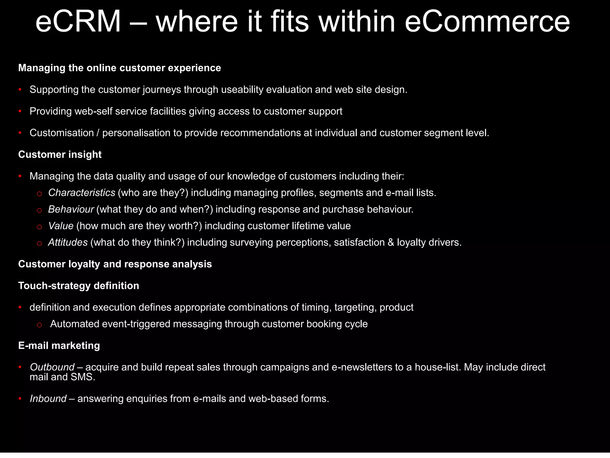 eCRM – where it fits within eCommerce 
Managing the online customer experience 
• Supporting the customer journeys through useability evaluation and web site design. 
• Providing web-self service facilities giving access to customer support 
• Customisation / personalisation to provide recommendations at individual and customer segment level. 
Customer insight 
• Managing the data quality and usage of our knowledge of customers including their: 
o Characteristics (who are they?) including managing profiles, segments and e-mail lists. 
o Behaviour (what they do and when?) including response and purchase behaviour. 
o Value (how much are they worth?) including customer lifetime value 
o Attitudes (what do they think?) including surveying perceptions, satisfaction & loyalty drivers. 
Customer loyalty and response analysis 
Touch-strategy definition 
• definition and execution defines appropriate combinations of timing, targeting, product 
o Automated event-triggered messaging through customer booking cycle 
E-mail marketing 
• Outbound – acquire and build repeat sales through campaigns and e-newsletters to a house-list. May include direct 
mail and SMS. 
• Inbound – answering enquiries from e-mails and web-based forms. 
 