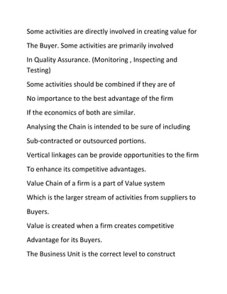 Some activities are directly involved in creating value for
The Buyer. Some activities are primarily involved
In Quality Assurance. (Monitoring , Inspecting and
Testing)
Some activities should be combined if they are of
No importance to the best advantage of the firm
If the economics of both are similar.
Analysing the Chain is intended to be sure of including
Sub-contracted or outsourced portions.
Vertical linkages can be provide opportunities to the firm
To enhance its competitive advantages.
Value Chain of a firm is a part of Value system
Which is the larger stream of activities from suppliers to
Buyers.
Value is created when a firm creates competitive
Advantage for its Buyers.
The Business Unit is the correct level to construct
 