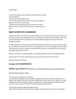 Disadvantages:


Can start any Business easily. But beware of Cheaters who snatches
Customers Money.
No guarantee for qualitative product.
There is always Hackers threat. Hence Ecommerce and payment
gateways are prone to many attacks.
Unexpected technical problems causes some process hurdles.
Minimum chance of Direct Customers, hence no interaction with
them.

BRIEF HISTORY OF E-COMMERCE
 Way Back to 1970s, internal business networks designed to streamline certain business processes, such
as filling customer orders and sending invoices. Once electronic transactions were possible, it was only a
matter of time before home computer users would be offered the opportunity to purchase items
through the internet.

In 1980, CompuServe introduced Electronic Mail which allowed individuals to purchase products online
from 110 different businesses. With a few more developments in internet technology in the early 1990s,
including better encryption companies processing credit cards online, the world was truly on its way to
buying and selling on the internet.

Globally, ecommerce is expanding rapidly. It took approximately four years for developing security

Protocols like HTTP and DSL which allowed fast access and connection to Internet. So the

Explosion began and continued.


Scope of ECOMMERCE
When you think of                  Electronic or Internet Economy, you may find three

Components as given under:

(1) Electronic Commerce (e-Commerce)
Any transaction completed over a computer-mediated network that transfers ownership of, or
rights to use, goods or services. The value of goods and services sold on-line. The term "on-line"
includes the use of the Internet, Intranet, and Extranet, as well as proprietary information that
runs over systems such as Electronic Data Interchanges (EDI) networks.

(2) Electronic business supporting infrastructure
The economic infrastructure that is used to support electronic business processes and conduct
 