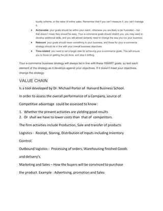 loyalty scheme, or the value of online sales. Remember that if you can’t measure it, you can’t manage
             it.
             Achievable: your goals should be within your reach, otherwise you are likely to be frustrated – but
             that doesn’t mean they should be easy. Your e-commerce goals should stretch you, you may need to
             develop additional skills, and you will almost certainly need to change the way you run your business.
             Relevant: your goals should mean something to your business, and those for your e-commerce
             strategy should be in line with your overall business objectives.
             Time-related: you need to set a target date for achieving your e-commerce goals. This will ensure
             you to focus on getting the job done, and stop it drifting.


Your e-commerce business strategy will always be in line with these SMART goals, so test each
element of the strategy as it develops against your objectives. If it doesn’t meet your objectives,
change the strategy.

VALUE CHAIN
Is a tool developed by Dr. Michael Porter of Harvard Business School.

In order to assess the overall performance of a Company, source of

Competitive advantage could be assessed to know :

1. Whether the present activities are yielding good results
2. Or shall we have to lower costs than that of competitors.

The firm activities include Production, Sale and transfer of products

Logistics - Receipt, Storing, Distribution of Inputs including Inventory

Cointrol.

Outbound logistics - Processing of orders, Warehousing finished Goods

and delivery’s.

Marketing and Sales – How the buyers will be convinced to purchase

the product. Example : Advertising, promotion and Sales
 