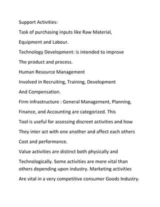 Support Activities:
Task of purchasing inputs like Raw Material,
Equipment and Labour.
Technology Development: is intended to improve
The product and process.
Human Resource Management
Involved in Recruiting, Training, Development
And Compensation.
Firm Infrastructure : General Management, Planning,
Finance, and Accounting are categorized. This
Tool is useful for assessing discreet activities and how
They inter act with one another and affect each others
Cost and performance.
Value activities are distinct both physically and
Technologically. Some activities are more vital than
others depending upon industry. Marketing activities
Are vital in a very competitive consumer Goods Industry.
 