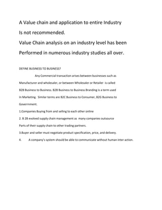 A Value chain and application to entire Industry
Is not recommended.
Value Chain analysis on an industry level has been
Performed in numerous industry studies all over.

DEFINE BUSINESS TO BUSINESS?

            Any Commercial transaction arises between businesses such as

Manufacturer and wholesaler, or between Wholesaler or Retailer is called

B2B Business to Business. B2B Business to Business Branding is a term used

In Marketing. Similar terms are B2C Business to Consumer, B2G Business to

Goverrnment.

1.Companies Buying from and selling to each other online

2. B 2B evolved supply chain management as many companies outsource

Parts of their supply chain to other trading partners.

3.Buyer and seller must negotiate product specification, price, and delivery.

4.     A company’s system should be able to communicate without human inter action.
 