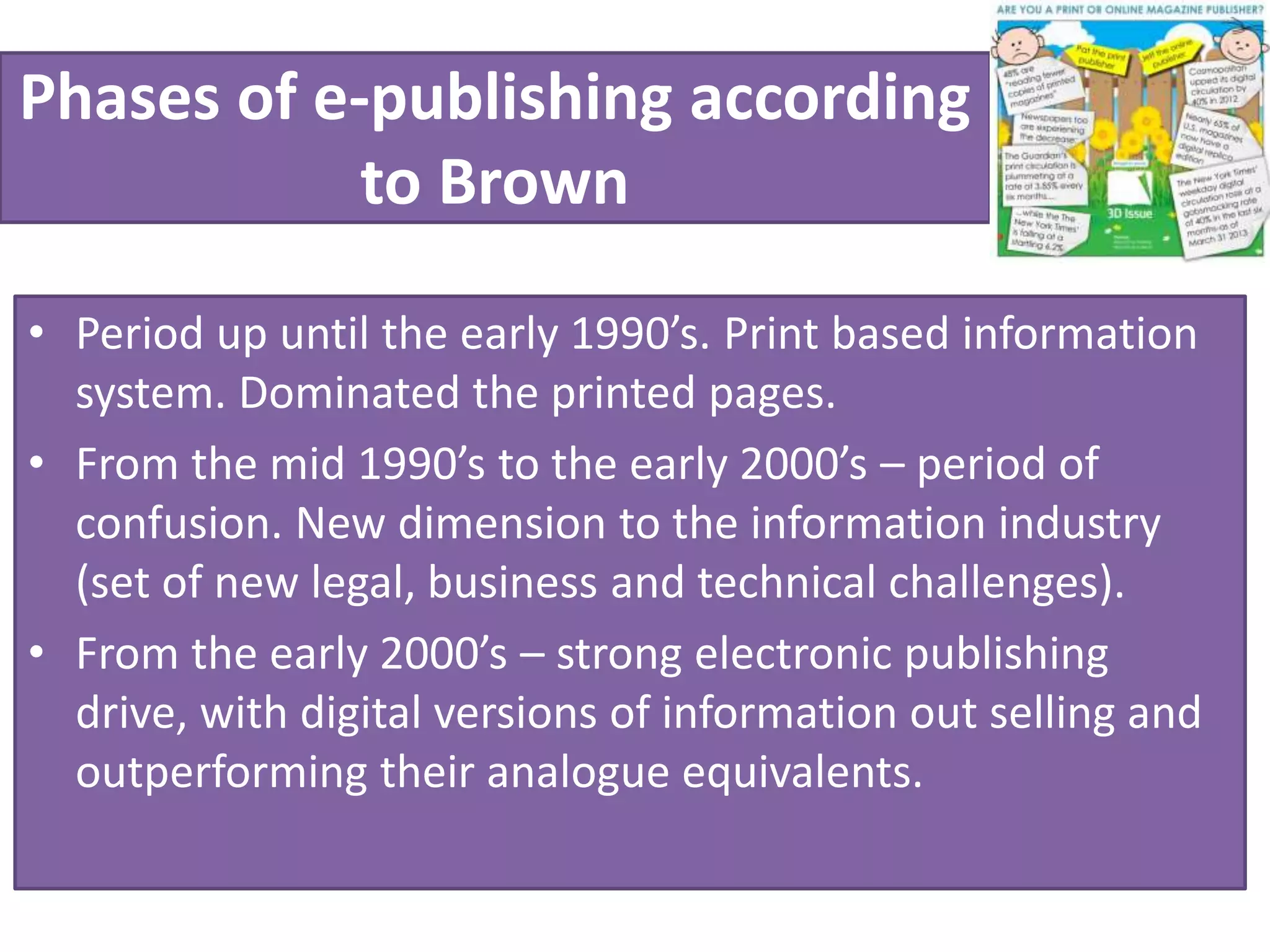 Phases of e-publishing according
to Brown
• Period up until the early 1990’s. Print based information
system. Dominated the printed pages.
• From the mid 1990’s to the early 2000’s – period of
confusion. New dimension to the information industry
(set of new legal, business and technical challenges).
• From the early 2000’s – strong electronic publishing
drive, with digital versions of information out selling and
outperforming their analogue equivalents.
 