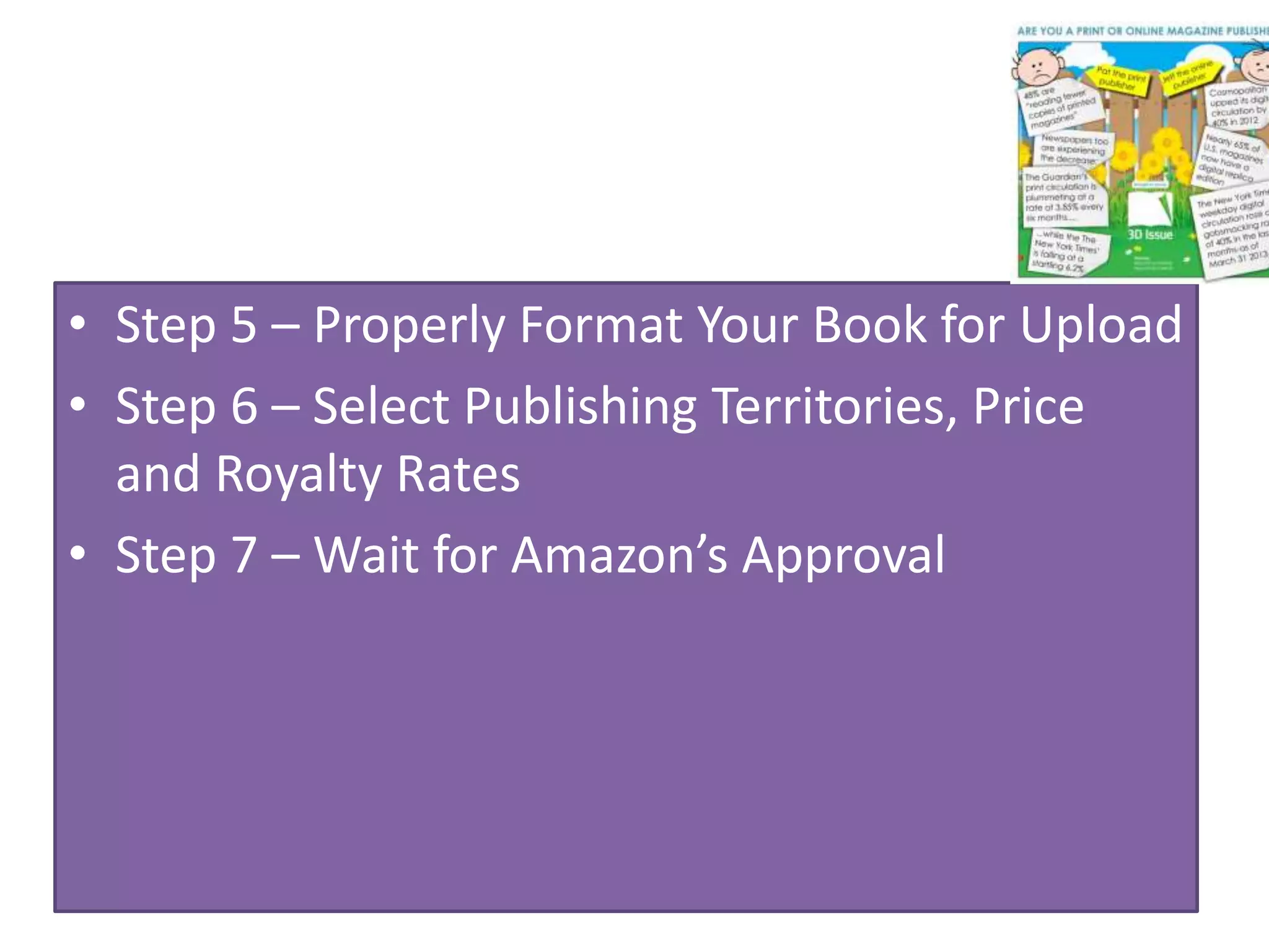 • Step 5 – Properly Format Your Book for Upload
• Step 6 – Select Publishing Territories, Price
and Royalty Rates
• Step 7 – Wait for Amazon’s Approval
 
