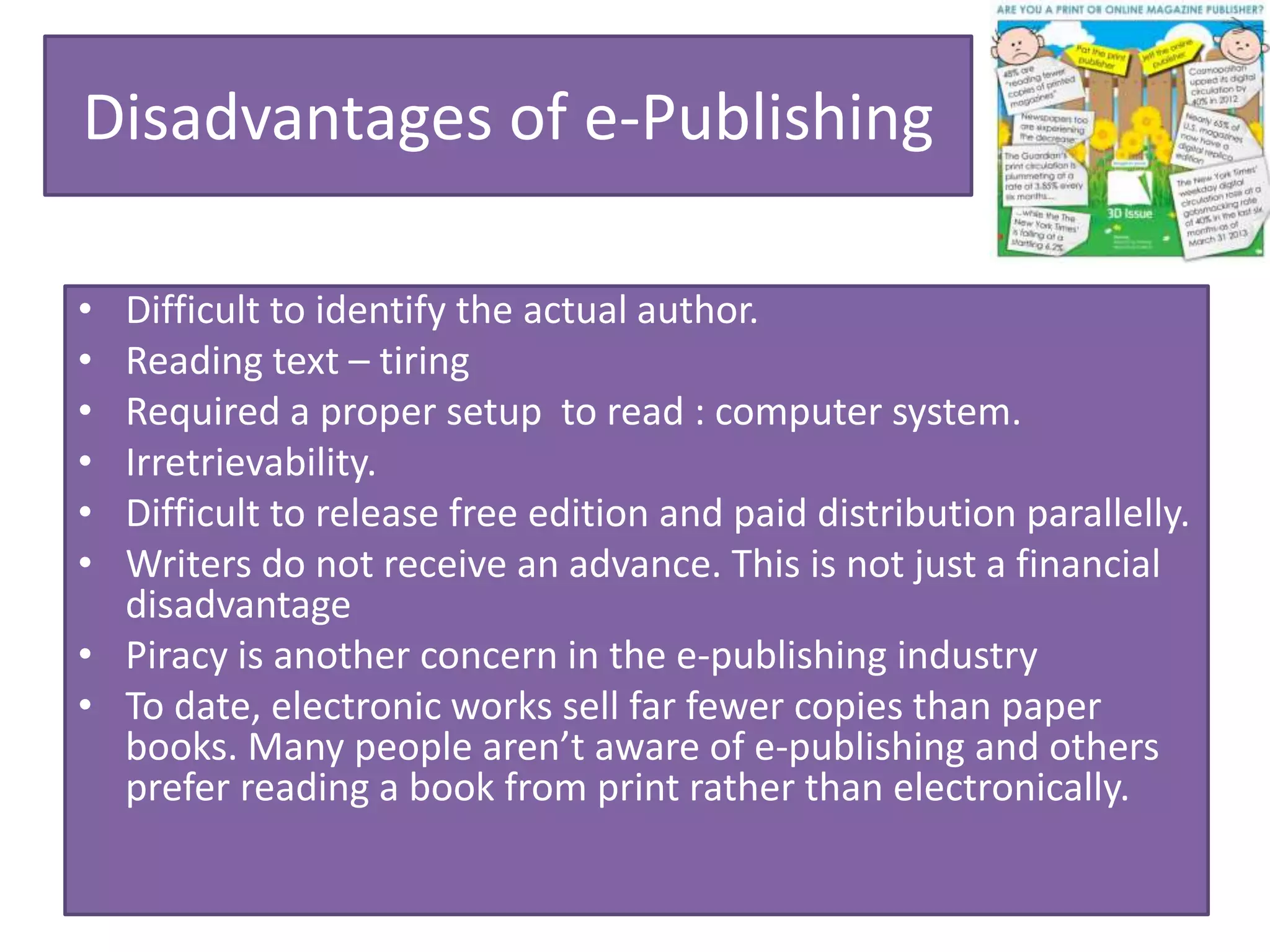 Disadvantages of e-Publishing
• Difficult to identify the actual author.
• Reading text – tiring
• Required a proper setup to read : computer system.
• Irretrievability.
• Difficult to release free edition and paid distribution parallelly.
• Writers do not receive an advance. This is not just a financial
disadvantage
• Piracy is another concern in the e-publishing industry
• To date, electronic works sell far fewer copies than paper
books. Many people aren’t aware of e-publishing and others
prefer reading a book from print rather than electronically.
 