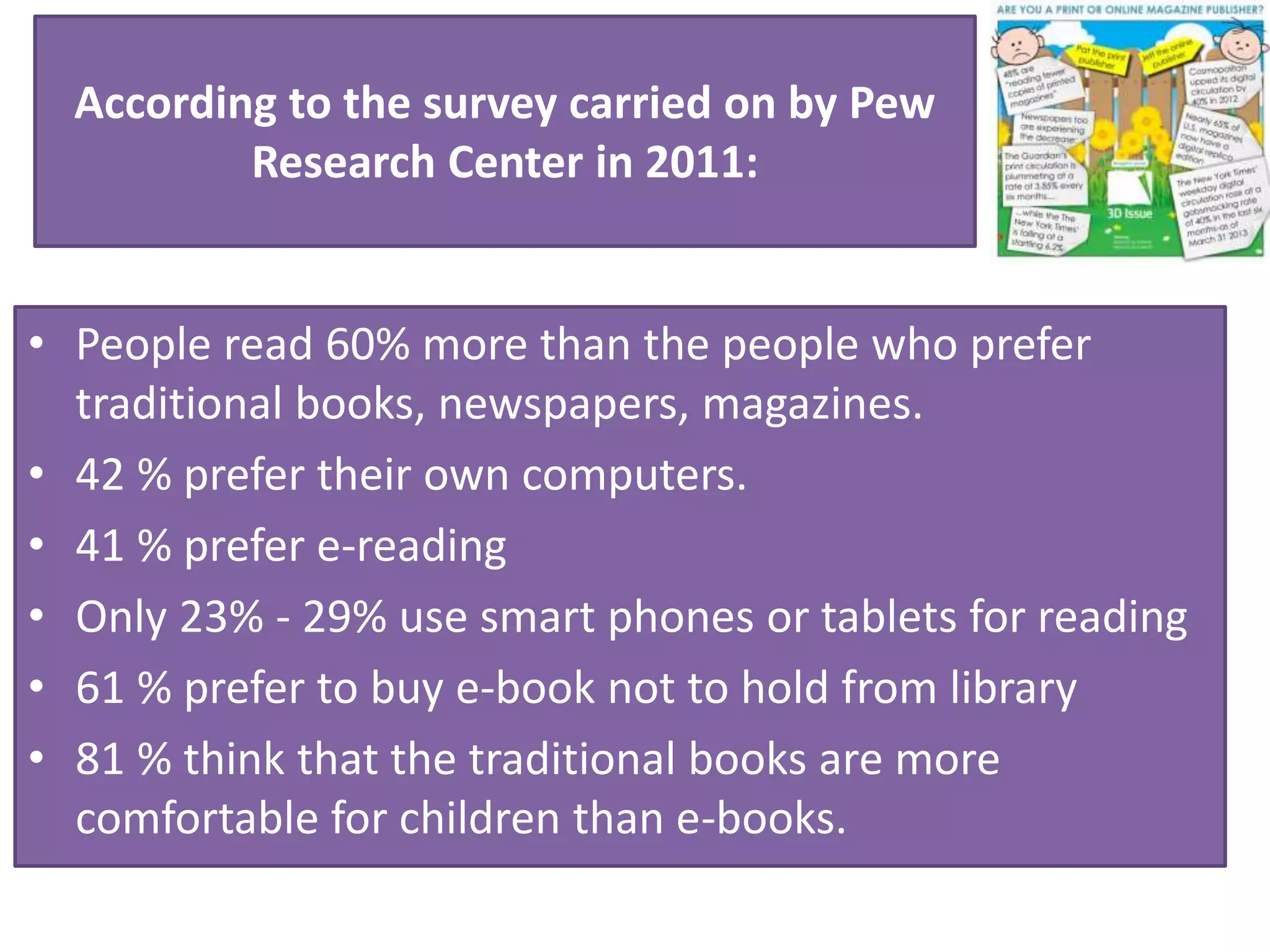 According to the survey carried on by Pew
Research Center in 2011:
• People read 60% more than the people who prefer
traditional books, newspapers, magazines.
• 42 % prefer their own computers.
• 41 % prefer e-reading
• Only 23% - 29% use smart phones or tablets for reading
• 61 % prefer to buy e-book not to hold from library
• 81 % think that the traditional books are more
comfortable for children than e-books.
 