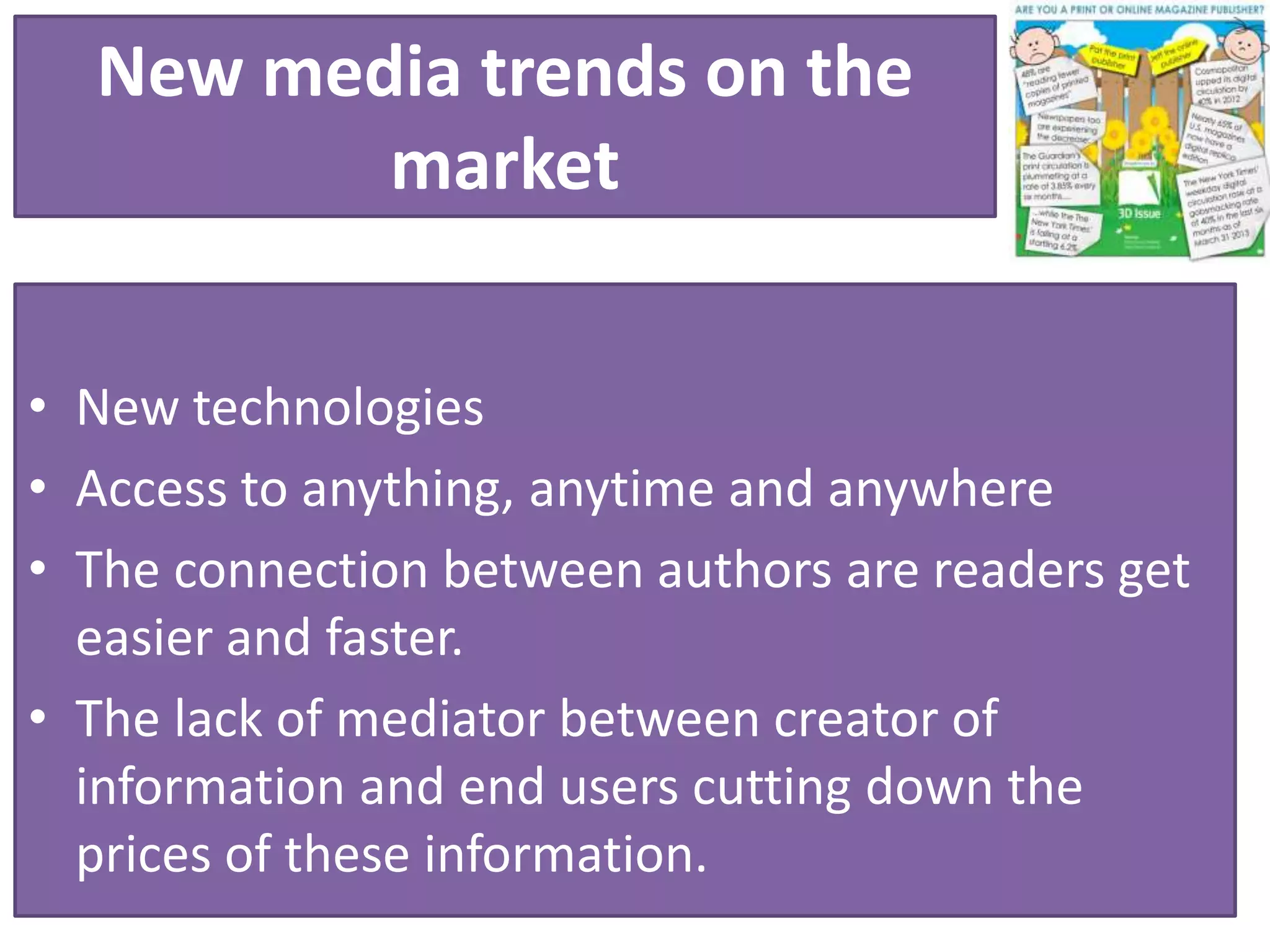 New media trends on the
market
• New technologies
• Access to anything, anytime and anywhere
• The connection between authors are readers get
easier and faster.
• The lack of mediator between creator of
information and end users cutting down the
prices of these information.
 
