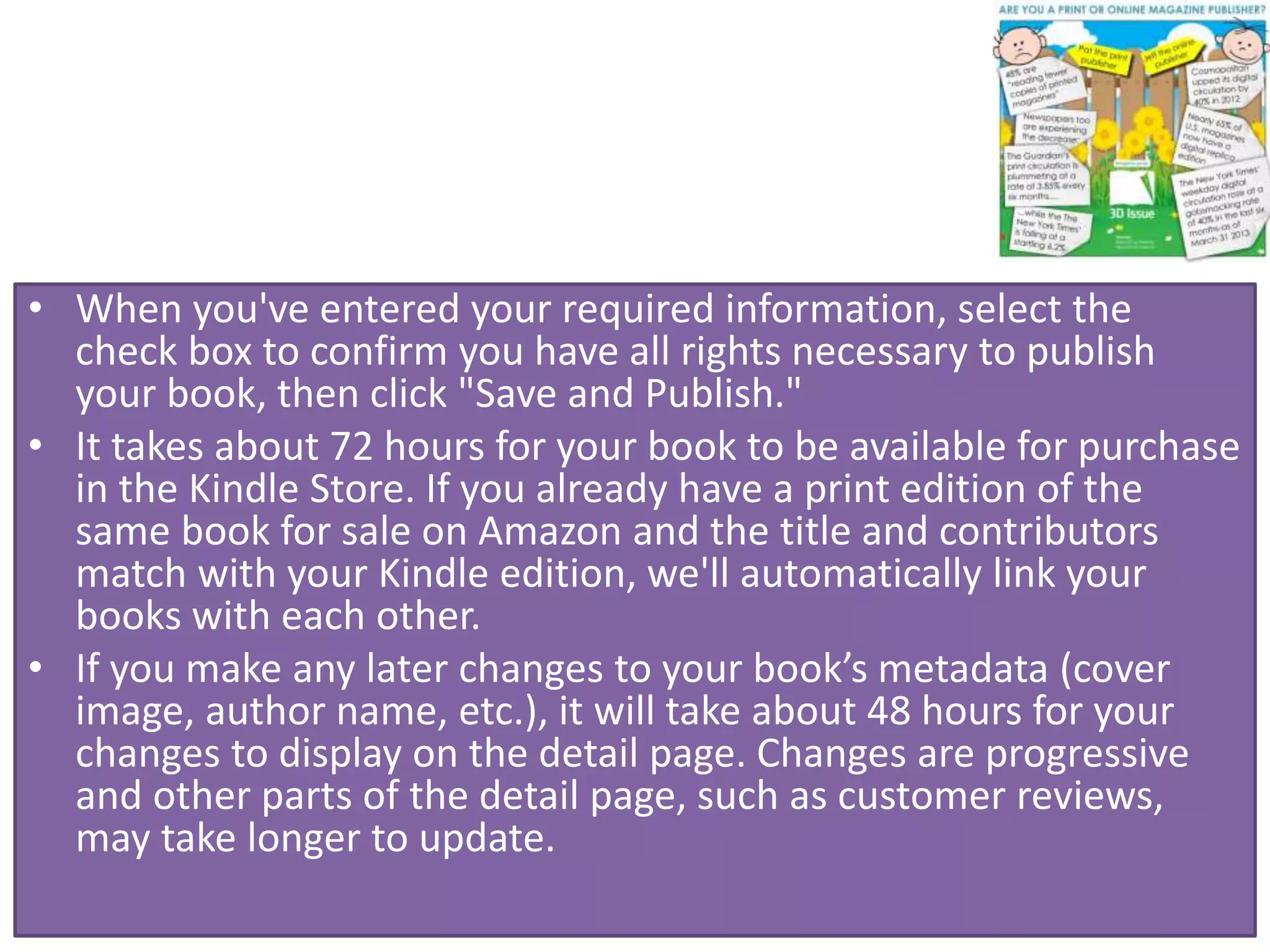 • When you've entered your required information, select the
check box to confirm you have all rights necessary to publish
your book, then click "Save and Publish."
• It takes about 72 hours for your book to be available for purchase
in the Kindle Store. If you already have a print edition of the
same book for sale on Amazon and the title and contributors
match with your Kindle edition, we'll automatically link your
books with each other.
• If you make any later changes to your book’s metadata (cover
image, author name, etc.), it will take about 48 hours for your
changes to display on the detail page. Changes are progressive
and other parts of the detail page, such as customer reviews,
may take longer to update.
 