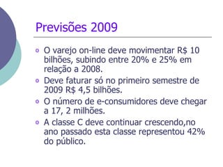O varejo on-line deve movimentar R$ 10 bilhões, subindo entre 20% e 25% em relação a 2008.   Deve faturar só no primeiro semestre de 2009 R$ 4,5 bilhões.  O número de e-consumidores deve chegar a 17, 2 milhões.  A classe C deve continuar crescendo,no ano passado esta classe representou 42% do público.   Previsões 2009 