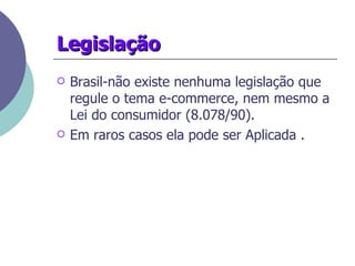 Legislação Brasil-não existe nenhuma legislação que regule o tema e-commerce, nem mesmo a Lei do consumidor (8.078/90). Em raros casos ela pode ser Aplicada . 