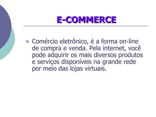 E-COMMERCE Comércio eletrônico, é a forma on-line de compra e venda. Pela internet, você pode adquirir os mais diversos produtos e serviços disponíveis na grande rede por meio das lojas virtuais.   